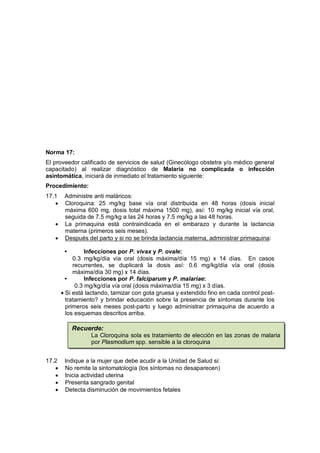 Norma 17:
El proveedor calificado de servicios de salud (Ginecólogo obstetra y/o médico general
capacitado) al realizar diagnóstico de Malaria no complicada o infección
asintomática, iniciará de inmediato el tratamiento siguiente:
Procedimiento:
17.1 Administre anti maláricos:
• Cloroquina: 25 mg/kg base vía oral distribuida en 48 horas (dosis inicial
máxima 600 mg, dosis total máxima 1500 mg), así: 10 mg/kg inicial vía oral,
seguida de 7.5 mg/kg a las 24 horas y 7.5 mg/kg a las 48 horas.
• La primaquina está contraindicada en el embarazo y durante la lactancia
materna (primeros seis meses).
• Después del parto y si no se brinda lactancia materna, administrar primaquina:
• Infecciones por P. vivax y P. ovale:
0.3 mg/kg/día vía oral (dosis máxima/día 15 mg) x 14 días. En casos
recurrentes, se duplicará la dosis así: 0.6 mg/kg/día vía oral (dosis
máxima/día 30 mg) x 14 días.
• Infecciones por P. falciparum y P. malariae:
0.3 mg/kg/día vía oral (dosis máxima/día 15 mg) x 3 días.
• Si está lactando, tamizar con gota gruesa y extendido fino en cada control post-
tratamiento? y brindar educación sobre la presencia de síntomas durante los
primeros seis meses post-parto y luego administrar primaquina de acuerdo a
los esquemas descritos arriba.
17.2 Indique a la mujer que debe acudir a la Unidad de Salud si:
• No remite la sintomatología (los síntomas no desaparecen)
• Inicia actividad uterina
• Presenta sangrado genital
• Detecta disminución de movimientos fetales
Recuerde:
La Cloroquina sola es tratamiento de elección en las zonas de malaria
por Plasmodium spp. sensible a la cloroquina
 