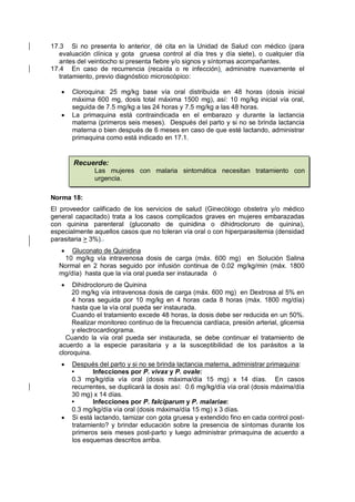 17.3 Si no presenta lo anterior, dé cita en la Unidad de Salud con médico (para
evaluación clínica y gota gruesa control al día tres y día siete), o cualquier día
antes del veintiocho si presenta fiebre y/o signos y síntomas acompañantes.
17.4 En caso de recurrencia (recaída o re infección), administre nuevamente el
tratamiento, previo diagnóstico microscópico:
• Cloroquina: 25 mg/kg base vía oral distribuida en 48 horas (dosis inicial
máxima 600 mg, dosis total máxima 1500 mg), así: 10 mg/kg inicial vía oral,
seguida de 7.5 mg/kg a las 24 horas y 7.5 mg/kg a las 48 horas.
• La primaquina está contraindicada en el embarazo y durante la lactancia
materna (primeros seis meses). Después del parto y si no se brinda lactancia
materna o bien después de 6 meses en caso de que esté lactando, administrar
primaquina como está indicado en 17.1.
Norma 18:
El proveedor calificado de los servicios de salud (Ginecólogo obstetra y/o médico
general capacitado) trata a los casos complicados graves en mujeres embarazadas
con quinina parenteral (gluconato de quinidina o dihidrocloruro de quinina),
especialmente aquellos casos que no toleran vía oral o con hiperparasitemia (densidad
parasitaria > 3%)..
• Gluconato de Quinidina
10 mg/kg vía intravenosa dosis de carga (máx. 600 mg) en Solución Salina
Normal en 2 horas seguido por infusión continua de 0.02 mg/kg/min (máx. 1800
mg/día) hasta que la vía oral pueda ser instaurada ó
• Dihidrocloruro de Quinina
20 mg/kg vía intravenosa dosis de carga (máx. 600 mg) en Dextrosa al 5% en
4 horas seguida por 10 mg/kg en 4 horas cada 8 horas (máx. 1800 mg/día)
hasta que la vía oral pueda ser instaurada.
Cuando el tratamiento excede 48 horas, la dosis debe ser reducida en un 50%.
Realizar monitoreo continuo de la frecuencia cardíaca, presión arterial, glicemia
y electrocardiograma.
Cuando la vía oral pueda ser instaurada, se debe continuar el tratamiento de
acuerdo a la especie parasitaria y a la susceptibilidad de los parásitos a la
cloroquina.
• Después del parto y si no se brinda lactancia materna, administrar primaquina:
• Infecciones por P. vivax y P. ovale:
0.3 mg/kg/día vía oral (dosis máxima/día 15 mg) x 14 días. En casos
recurrentes, se duplicará la dosis así: 0.6 mg/kg/día vía oral (dosis máxima/día
30 mg) x 14 días.
• Infecciones por P. falciparum y P. malariae:
0.3 mg/kg/día vía oral (dosis máxima/día 15 mg) x 3 días.
• Si está lactando, tamizar con gota gruesa y extendido fino en cada control post-
tratamiento? y brindar educación sobre la presencia de síntomas durante los
primeros seis meses post-parto y luego administrar primaquina de acuerdo a
los esquemas descritos arriba.
Recuerde:
Las mujeres con malaria sintomática necesitan tratamiento con
urgencia.
 