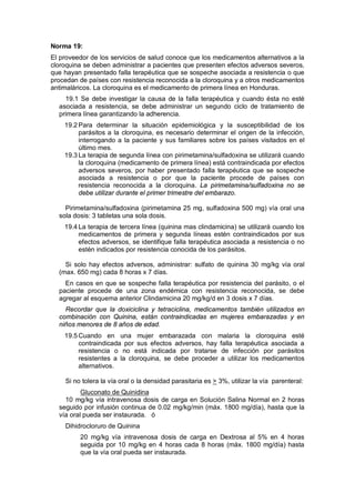 Norma 19:
El proveedor de los servicios de salud conoce que los medicamentos alternativos a la
cloroquina se deben administrar a pacientes que presenten efectos adversos severos,
que hayan presentado falla terapéutica que se sospeche asociada a resistencia o que
procedan de países con resistencia reconocida a la cloroquina y a otros medicamentos
antimaláricos. La cloroquina es el medicamento de primera línea en Honduras.
19.1 Se debe investigar la causa de la falla terapéutica y cuando ésta no esté
asociada a resistencia, se debe administrar un segundo ciclo de tratamiento de
primera línea garantizando la adherencia.
19.2 Para determinar la situación epidemiológica y la susceptibilidad de los
parásitos a la cloroquina, es necesario determinar el origen de la infección,
interrogando a la paciente y sus familiares sobre los países visitados en el
último mes.
19.3 La terapia de segunda línea con pirimetamina/sulfadoxina se utilizará cuando
la cloroquina (medicamento de primera línea) está contraindicada por efectos
adversos severos, por haber presentado falla terapéutica que se sospeche
asociada a resistencia o por que la paciente procede de países con
resistencia reconocida a la cloroquina. La pirimetamina/sulfadoxina no se
debe utilizar durante el primer trimestre del embarazo.
Pirimetamina/sulfadoxina (pirimetamina 25 mg, sulfadoxina 500 mg) vía oral una
sola dosis: 3 tabletas una sola dosis.
19.4 La terapia de tercera línea (quinina mas clindamicina) se utilizará cuando los
medicamentos de primera y segunda líneas estén contraindicados por sus
efectos adversos, se identifique falla terapéutica asociada a resistencia o no
estén indicados por resistencia conocida de los parásitos.
Si solo hay efectos adversos, administrar: sulfato de quinina 30 mg/kg vía oral
(max. 650 mg) cada 8 horas x 7 días.
En casos en que se sospeche falla terapéutica por resistencia del parásito, o el
paciente procede de una zona endémica con resistencia reconocida, se debe
agregar al esquema anterior Clindamicina 20 mg/kg/d en 3 dosis x 7 días.
Recordar que la doxiciclina y tetraciclina, medicamentos también utilizados en
combinación con Quinina, están contraindicadas en mujeres embarazadas y en
niños menores de 8 años de edad.
19.5 Cuando en una mujer embarazada con malaria la cloroquina esté
contraindicada por sus efectos adversos, hay falla terapéutica asociada a
resistencia o no está indicada por tratarse de infección por parásitos
resistentes a la cloroquina, se debe proceder a utilizar los medicamentos
alternativos.
Si no tolera la vía oral o la densidad parasitaria es > 3%, utilizar la vía parenteral:
Gluconato de Quinidina
10 mg/kg vía intravenosa dosis de carga en Solución Salina Normal en 2 horas
seguido por infusión continua de 0.02 mg/kg/min (máx. 1800 mg/día), hasta que la
vía oral pueda ser instaurada. ó
Dihidrocloruro de Quinina
20 mg/kg vía intravenosa dosis de carga en Dextrosa al 5% en 4 horas
seguida por 10 mg/kg en 4 horas cada 8 horas (máx. 1800 mg/día) hasta
que la vía oral pueda ser instaurada.
 