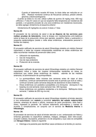 Cuando el tratamiento excede 48 horas, la dosis debe ser reducida en un
50%. Realizar monitoreo continuo de frecuencia cardíaca, presión arterial,
glicemia y electrocardiograma.
Cuando se tolere la vía oral, utilizar sulfato de quinina 30 mg/kg (máx. 650 mg)
c/8horas x 7 días En casos en que se sospeche falla terapéutica por resistencia del
parásito, o el paciente procede de una zona endémica con resistencia reconocida,
se debe agregar clindamicina al esquema anterior:
Clindamicina 20 mg/kg/día vía oral en 3 dosis x 7 días
Norma 20:
El proveedor de los servicios de salud si no se dispone de los servicios para
realizar pruebas de laboratorio, inicie la terapia con medicamentos anti-maláricos
sobre la base de la presunción clínica (por ejemplo, escalofrío, fiebre y sudoración) y
sospecha epidemiológica (reside o visita áreas endémicas, antecedente personal o
familiar de malaria).
Norma 21:
El proveedor calificado de servicios de salud (Ginecólogo obstetra y/o médico General
capacitado) a todas las mujeres embarazadas residentes en áreas endémicas les
debe recomendar medidas de prevención tales como:
• Utilización de repelentes,
• Uso de mosquiteros,
• Uso de ropa protectora
• Protección de la vivienda.
Norma 22:
El proveedor calificado de servicios de salud (Ginecólogo obstetra y/o médico General
capacitado) indica a todas las mujeres embarazadas residentes en áreas no
endémicas que visiten áreas endémicas de malaria, además de las medidas
anteriores, la administración de quimioprofilaxis:
• La quimioprofilaxis debe iniciarse dos semanas antes de viajar al área
endémica, continuar semanalmente durante todo el período que dure la visita y
continuar durante cuatro semanas después de abandonar el área endémica.
• Áreas endémicas con parásitos susceptibles a la cloroquina: cloroquina 5 mg
base/kg vía oral semanal, dosis semanal máx. 300 mg base.
• Áreas endémicas con parásitos resistentes a la cloroquina: Mefloquina dosis
semanal, 1 tableta de 250 mg vía oral.
Norma 23:
El proveedor calificado de servicios de salud (Ginecólogo obstetra) al brindar atención
a una embarazada con malaria y encontrar deterioro del estado materno-fetal
(anemia, amenaza de aborto o aborto, amenaza de parto pre-término, óbito fetal y
otras), ingresará la paciente. Se indicará tratamiento anti-malárico y manejo de
acuerdo a complicaciones, en conjunto con el servicio de Medicina Interna e
Infectología.
Norma 24:
El proveedor de servicios de salud al brindar atención a una embarazada con fiebre y
síntomas generales no específicos (cefaleas, mialgias, artralgias, dolor retro-ocular,
erupción cutánea, leucopenia, presencia o no de sangrado) y cuyo caso es compatible
con Dengue Clásico realiza lo siguiente:
• Interroga a la paciente para identificar casos similares en la familia y/o vecinos
 
