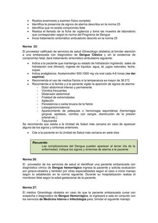 • Realiza anamnesis y examen físico completo
• Identifica la presencia de signos de alarma descritos en la norma 25
• Identifica que no existe compromiso fetal
• Realiza el llenado de la ficha de vigilancia y toma las muestra de laboratorio
que corresponden según la norma del Programa de Dengue
• Inicia tratamiento sintomático ambulatorio descrito en la norma 25
Norma 25:
El proveedor calificado de servicios de salud (Ginecólogo obstetra) al brindar atención
a una embarazada con diagnostico de Dengue Clásico y sin la existencia de
compromiso fetal, dará tratamiento sintomático ambulatorio siguiente:
• Indica a la paciente que mantenga su estado de hidratación ingiriendo: sales de
hidratación oral (litrosol), ingesta de líquidos: agua, té, jugos naturales, leche,
sopas.
• Indica analgésicos: Acetaminofen 500-1000 mg vía oral cada 4-6 horas (no dar
aspirina)
• Recomienda el uso de medios físicos si la temperatura es mayor de 38.5°C
• Recomienda a la familia y a la paciente vigilar la aparición de signos de alarma:
- Dolor abdominal intenso y permanente
- Vómitos frecuentes
- Distensión abdominal
- Frialdad de extremidades
- Agitación
- Persistencia o caída brusca de la fiebre
- Letargia/somnolencia
- Aparecimiento de petequias o hemorragia espontánea (hemorragia
gingival, epistaxis, vómitos con sangre, disminución de la presión
arterial etc.)
- Taquicardia
Se recomienda que asista a la Unidad de Salud más cercana en caso de aparecer
alguno de los signos y síntomas anteriores.
• Cite a la paciente en la Unidad de Salud más cercana en siete días
Norma 26:
El proveedor de los servicios de salud al identificar una paciente embarazada con
diagnóstico clínico de Dengue hemorrágico ingresa la paciente y solicita evaluación
por gineco-obstetra y también por otras especialidades según el caso e inicia manejo
según lo establecido en la norma siguiente. Durante su hospitalización realiza el
monitoreo fetal según la edad gestacional de la paciente.
Norma 27:
El médico Ginecólogo obstetra en caso de que la paciente embarazada curse con
sospecha o diagnostico de Dengue Hemorrágico, la ingresará a sala en conjunto con
los servicios de Medicina Interna e Infectología para, brindar el siguiente manejo:
Recuerde:
Las complicaciones del Dengue pueden aparecer al tercer día de la
enfermedad, indique los signos y síntomas de alarma a la paciente
 