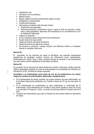 • Hidratación oral
• Canalizar una vía periférica
• Medios físicos
• Signos vitales (monitoreo permanente según el caso)
• Analgésicos: Acetaminofen
• Prueba del torniquete
• Hemograma completo cada día para valorar:
• Seguimiento de plaquetas
• Hemoconcentración: hematocrito mayor o igual al 20% de acuerdo a edad,
sexo y área geográfica, descenso del hematocrito en la convalecencia o con
la hidratación adecuada
• Vigilar por sangrado
• Si hay sangrado realice tratamiento local compresivo
• Buscar signos de fuga capilar
• Vigilancia estricta de signos de alarma
• Vigilancia estricta de signos de choque
• De acuerdo a evolución, manejo conjunto con Medicina Interna y considerar
ingreso a cuidados intensivos.
Norma 28:
El proveedor de los servicios de salud al identificar una paciente embarazada
sospechosa de presentar cuadros clínicos por infecciones como Leptospirosis,
Enfermedad por Hanta Virus u otras, indicará manejo de acuerdo a los lineamientos
que para estos eventos establezca la Secretaría de Salud.
Norma 29:
El proveedor de los servicios de salud (enfermera auxiliar, enfermera, médico general,
médico ginecólogo obstetra) en caso de embarazadas con posibilidad de infección por
Influenza A H1N1, brindará el manejo siguiente:
Considerar a la embarazada como parte de una de las poblaciones con mayor
riesgo de contraer la enfermedad y desarrollar complicaciones
• Si la embarazada ha tenido contacto con casos positivos de esta enfermedad, se
le brindará tratamiento profiláctico con Tamiflu a dosis de 75 mg vía oral cada 12
horas
• Si la embarazada es considerada un caso sospechoso o confirmado de la
enfermedad, inicie tratamiento con Tamiflu lo más pronto posible a dosis de 75 mg
vía oral cada 12 horas por 7 días;, no iniciar si el proceso febril ha durado más de 5
días
• Cumplirá los lineamientos que para el manejo de este evento defina la Secretaría
de Salud
 