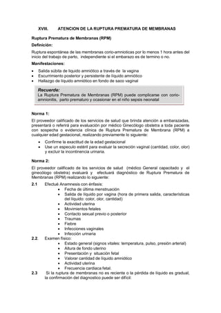 XVIII. ATENCION DE LA RUPTURA PREMATURA DE MEMBRANAS
Ruptura Prematura de Membranas (RPM)
Definición:
Ruptura espontánea de las membranas corio-amnioticas por lo menos 1 hora antes del
inicio del trabajo de parto, independiente si el embarazo es de termino o no.
Manifestaciones:
• Salida súbita de liquido amniótico a través de la vagina
• Escurrimiento posterior y persistente de líquido amniótico
• Hallazgo de líquido amniótico en fondo de saco vaginal
Norma 1:
El proveedor calificado de los servicios de salud que brinda atención a embarazadas,
presentará o referirá para evaluación por médico Ginecólogo obstetra a toda paciente
con sospecha o evidencia clínica de Ruptura Prematura de Membrana (RPM) a
cualquier edad gestacional, realizando previamente lo siguiente:
• Confirme la exactitud de la edad gestacional
• Use un especulo estéril para evaluar la secreción vaginal (cantidad, color, olor)
y excluir la incontinencia urinaria.
Norma 2:
El proveedor calificado de los servicios de salud (médico General capacitado y el
ginecólogo obstetra) evaluará y efectuará diagnóstico de Ruptura Prematura de
Membranas (RPM) realizando lo siguiente:
2.1 Efectué Anamnesis con énfasis:
• Fecha de última menstruación
• Salida de líquido por vagina (hora de primera salida, características
del líquido: color, olor, cantidad)
• Actividad uterina
• Movimientos fetales
• Contacto sexual previo o posterior
• Traumas
• Fiebre
• Infecciones vaginales
• Infección urinaria
2.2. Examen físico:
• Estado general (signos vitales: temperatura, pulso, presión arterial)
• Altura de fondo uterino
• Presentación y situación fetal
• Valorar cantidad de líquido amniótico
• Actividad uterina
• Frecuencia cardiaca fetal.
2.3 Si la ruptura de membranas no es reciente o la pérdida de líquido es gradual,
la confirmación del diagnostico puede ser difícil:
Recuerde:
La Ruptura Prematura de Membranas (RPM) puede complicarse con corio-
amnionitis, parto prematuro y ocasionar en el niño sepsis neonatal
 