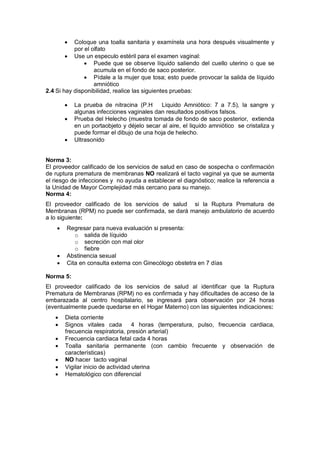 • Coloque una toalla sanitaria y examínela una hora después visualmente y
por el olfato
• Use un especulo estéril para el examen vaginal:
• Puede que se observe líquido saliendo del cuello uterino o que se
acumula en el fondo de saco posterior.
• Pídale a la mujer que tosa; esto puede provocar la salida de líquido
amniótico
2.4 Si hay disponibilidad, realice las siguientes pruebas:
• La prueba de nitracina (P.H Liquido Amniótico: 7 a 7.5), la sangre y
algunas infecciones vaginales dan resultados positivos falsos.
• Prueba del Helecho (muestra tomada de fondo de saco posterior, extienda
en un portaobjeto y déjelo secar al aire, el liquido amniótico se cristaliza y
puede formar el dibujo de una hoja de helecho.
• Ultrasonido
Norma 3:
El proveedor calificado de los servicios de salud en caso de sospecha o confirmación
de ruptura prematura de membranas NO realizará el tacto vaginal ya que se aumenta
el riesgo de infecciones y no ayuda a establecer el diagnóstico; realice la referencia a
la Unidad de Mayor Complejidad más cercano para su manejo.
Norma 4:
El proveedor calificado de los servicios de salud si la Ruptura Prematura de
Membranas (RPM) no puede ser confirmada, se dará manejo ambulatorio de acuerdo
a lo siguiente:
• Regresar para nueva evaluación si presenta:
o salida de líquido
o secreción con mal olor
o fiebre
• Abstinencia sexual
• Cita en consulta externa con Ginecólogo obstetra en 7 días
Norma 5:
El proveedor calificado de los servicios de salud al identificar que la Ruptura
Prematura de Membranas (RPM) no es confirmada y hay dificultades de acceso de la
embarazada al centro hospitalario, se ingresará para observación por 24 horas
(eventualmente puede quedarse en el Hogar Materno) con las siguientes indicaciones:
• Dieta corriente
• Signos vitales cada 4 horas (temperatura, pulso, frecuencia cardiaca,
frecuencia respiratoria, presión arterial)
• Frecuencia cardiaca fetal cada 4 horas
• Toalla sanitaria permanente (con cambio frecuente y observación de
características)
• NO hacer tacto vaginal
• Vigilar inicio de actividad uterina
• Hematológico con diferencial
 