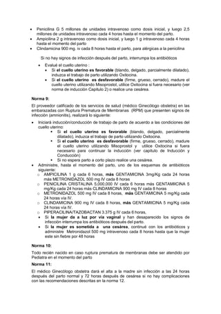 • Penicilina G 5 millones de unidades intravenoso como dosis inicial, y luego 2,5
millones de unidades intravenoso cada 4 horas hasta el momento del parto.
• Ampicilina 2 g intravenoso como dosis inicial, y luego 1 g intravenoso cada 4 horas
hasta el momento del parto
• Clindamicina 900 mg. iv cada 8 horas hasta el parto, para alérgicas a la penicilina
Si no hay signos de infección después del parto, interrumpa los antibióticos
• Evalué el cuello uterino :
• Si el cuello uterino es favorable (blando, delgado, parcialmente dilatado),
induzca el trabajo de parto utilizando Oxitocina.
• Si el cuello uterino es desfavorable (firme, grueso, cerrado), madure el
cuello uterino utilizando Misoprostol, utilice Oxitocina si fuera necesario (ver
norma de inducción Capitulo 2) o realice una cesárea.
Norma 9:
El proveedor calificado de los servicios de salud (médico Ginecólogo obstetra) en las
embarazadas con Ruptura Prematura de Membranas (RPM) que presenten signos de
infección (amnionitis), realizará lo siguiente:
• Iniciará inducción/conducción de trabajo de parto de acuerdo a las condiciones del
cuello uterino:
 Si el cuello uterino es favorable (blando, delgado, parcialmente
dilatado), induzca el trabajo de parto utilizando Oxitocina.
 Si el cuello uterino es desfavorable (firme, grueso, cerrado), madure
el cuello uterino utilizando Misoprostol y utilice Oxitocina si fuera
necesario para continuar la inducción (ver capitulo de Inducción y
Conducción)
 Si no espera parto a corto plazo realice una cesárea.
• Administre, hasta el momento del parto, uno de los esquemas de antibióticos
siguiente:
o AMPICILINA 1 g cada 6 horas, más GENTAMICINA 3mg/Kg cada 24 horas
más METRONIDAZOL 500 mg IV cada 8 horas
o PENICILINA CRISTALINA 5,000,000 IV cada 6 horas más GENTAMIICINA 5
mg/Kg cada 24 horas más CLINDAMICINA 900 mg IV cada 8 horas
o METRONIDAZOL 500 mg IV cada 8 horas, más GENTAMICINA 5 mg/Kg cada
24 horas vía IV.
o CLINDAMICINA 900 mg IV cada 8 horas, más GENTAMIICINA 5 mg/Kg cada
24 horas vía IV.
o PIPERACILINA/TAZOBACTAN 3.375 g IV cada 6 horas,
• Si la mujer da a luz por vía vaginal y han desaparecido los signos de
infección interrumpa los antibióticos después del parto.
• Si la mujer es sometida a una cesárea, continué con los antibióticos y
administre Metronidazol 500 mg intravenoso cada 8 horas hasta que la mujer
este sin fiebre por 48 horas
Norma 10:
Todo recién nacido en caso ruptura prematura de membranas debe ser atendido por
Pediatra en el momento del parto
Norma 11:
El médico Ginecólogo obstetra dará el alta a la madre sin infección a las 24 horas
después del parto normal y 72 horas después de cesárea si no hay complicaciones
con las recomendaciones descritas en la norma 12.
 