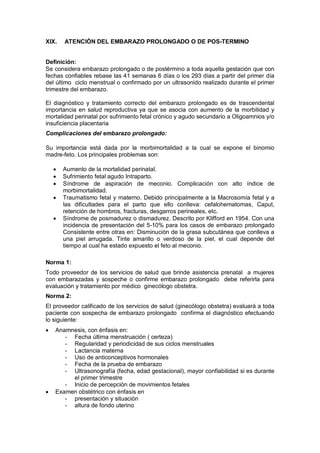 XIX. ATENCIÓN DEL EMBARAZO PROLONGADO O DE POS-TERMINO
Definición:
Se considera embarazo prolongado o de postérmino a toda aquella gestación que con
fechas confiables rebase las 41 semanas 6 días o los 293 días a partir del primer día
del último ciclo menstrual o confirmado por un ultrasonido realizado durante el primer
trimestre del embarazo.
El diagnóstico y tratamiento correcto del embarazo prolongado es de trascendental
importancia en salud reproductiva ya que se asocia con aumento de la morbilidad y
mortalidad perinatal por sufrimiento fetal crónico y agudo secundario a Oligoamnios y/o
insuficiencia placentaria
Complicaciones del embarazo prolongado:
Su importancia está dada por la morbimortalidad a la cual se expone el binomio
madre-feto. Los principales problemas son:
• Aumento de la mortalidad perinatal.
• Sufrimiento fetal agudo Intraparto.
• Síndrome de aspiración de meconio. Complicación con alto índice de
morbimortalidad.
• Traumatismo fetal y materno. Debido principalmente a la Macrosomía fetal y a
las dificultades para el parto que ello conlleva: cefalohematomas, Caput,
retención de hombros, fracturas, desgarros perineales, etc.
• Síndrome de posmadurez o dismadurez. Descrito por Klifford en 1954. Con una
incidencia de presentación del 5-10% para los casos de embarazo prolongado
Consistente entre otras en: Disminución de la grasa subcutánea que conlleva a
una piel arrugada. Tinte amarillo o verdoso de la piel, el cual depende del
tiempo al cual ha estado expuesto el feto al meconio.
Norma 1:
Todo proveedor de los servicios de salud que brinde asistencia prenatal a mujeres
con embarazadas y sospeche o confirme embarazo prolongado debe referirla para
evaluación y tratamiento por médico ginecólogo obstetra.
Norma 2:
El proveedor calificado de los servicios de salud (ginecólogo obstetra) evaluará a toda
paciente con sospecha de embarazo prolongado confirma el diagnóstico efectuando
lo siguiente:
• Anamnesis, con énfasis en:
- Fecha última menstruación ( certeza)
- Regularidad y periodicidad de sus ciclos menstruales
- Lactancia materna
- Uso de anticonceptivos hormonales
- Fecha de la prueba de embarazo
- Ultrasonografía (fecha, edad gestacional), mayor confiabilidad si es durante
el primer trimestre
- Inicio de percepción de movimientos fetales
• Examen obstétrico con énfasis en
- presentación y situación
- altura de fondo uterino
 
