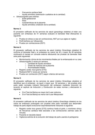- Frecuencia cardiaca fetal
- líquido amniótico (estimación cualitativa de la cantidad)
• Ultrasonografía para estimar:
- Edad gestacional
- Peso
- Características de la placenta
- líquido amniótico (medición de la cantidad)
Norma 3:
El proveedor calificado de los servicios de salud (ginecólogo obstetra) al tratar una
paciente con embarazo de 41 semanas evaluará el bienestar fetal efectuando lo
siguiente:
• Prueba sin stress (o sea sin contracciones, NST por sus siglas en inglés)
• Perfil biofísico por Ultrasonido
• Prueba con contracciones (OCT)
Norma 4:
El proveedor calificado de los servicios de salud (médico Ginecólogo obstetra) Si
confirma el bienestar fetal y el embarazo es menor de 42 y mayor de 40 semanas
continuará el manejo en consulta externa efectuando las pruebas de bienestar fetal
ante parto siguientes:
• Monitorización clínica de los movimientos fetales por la embarazada en su casa
• Ultrasonografía 2 veces por semana:
o Cantidad de líquido amniótico
o Grado de madurez de la placenta
o Anormalidades fetales
• Registro cardio- toco-grama (CTG)
• Realizará NST 2 veces por semana
• Prueba con contracción (OCT) según criterios del servicio
Norma 5:
El proveedor calificado de los servicios de salud (médico Ginecólogo obstetra) al
identificar que el embarazo es igual o mayor que 42 semanas y las pruebas ante
parto están normales indicará interrupción del embarazo mediante inducción de
acuerdo al capítulo de Inducción y Conducción de estas normas y efectuando lo
siguiente:
• Si el Test de Bishop es mayor de 6 usar oxitocina
• Si el Test de Bishop es menor de 6 usar Misoprostol
Norma 6:
El proveedor calificado de los servicios de salud (médico Ginecólogo obstetra) en los
casos de embarazo prolongado con pruebas ante parto normales que desarrollen
trabajo de parto dejará evolucionar espontáneamente indicando lo siguiente:
• Registro cardio toco grama (CTG) continuo hasta el parto, o monitoreo clínico
de frecuencia cardiaca fetal asociada a las contracciones uterinas cada 30
minutos
• Paciente en decúbito lateral
• Vigilancia estricta de la evolución del trabajo de parto usando el partograma
 