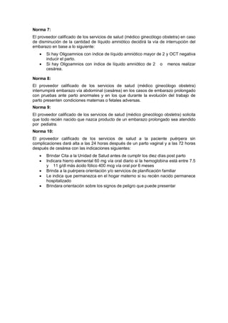 Norma 7:
El proveedor calificado de los servicios de salud (médico ginecólogo obstetra) en caso
de disminución de la cantidad de líquido amniótico decidirá la vía de interrupción del
embarazo en base a lo siguiente:
• Si hay Oligoamnios con índice de líquido amniótico mayor de 2 y OCT negativa
inducir el parto.
• Si hay Oligoamnios con índice de líquido amniótico de 2 o menos realizar
cesárea.
Norma 8:
El proveedor calificado de los servicios de salud (médico ginecólogo obstetra)
interrumpirá embarazo vía abdominal (cesárea) en los casos de embarazo prolongado
con pruebas ante parto anormales y en los que durante la evolución del trabajo de
parto presenten condiciones maternas o fetales adversas.
Norma 9:
El proveedor calificado de los servicios de salud (médico ginecólogo obstetra) solicita
que todo recién nacido que nazca producto de un embarazo prolongado sea atendido
por pediatra.
Norma 10:
El proveedor calificado de los servicios de salud a la paciente puérpera sin
complicaciones dará alta a las 24 horas después de un parto vaginal y a las 72 horas
después de cesárea con las indicaciones siguientes:
• Brindar Cita a la Unidad de Salud antes de cumplir los diez días post parto
• Indicara hierro elemental 60 mg vía oral diario si la hemoglobina está entre 7.5
y 11 g/dl más ácido fólico 400 mcg vía oral por 6 meses
• Brinda a la puérpera orientación y/o servicios de planificación familiar
• Le indica que permanezca en el hogar materno si su recién nacido permanece
hospitalizado
• Brindara orientación sobre los signos de peligro que puede presentar
 