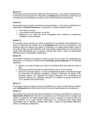 Norma 13
El proveedor de los servicios de salud que brinda atención a una mujer en edad fértil en
la atención preconcepcional con diagnóstico de Anemia debe indicarle los exámenes que
corresponden para establecer su causa e iniciar el tratamiento que corresponde.
Norma 14
El proveedor de los servicios de salud que brinda atención a una mujer en edad fértil con
diagnóstico de Anemia Ferropriva y que planea un embarazo deberá indicar:
• Cita médica mensual
• Los exámenes laboratoriales de control
• Referencia a un centro de mayor complejidad para completar su diagnóstico
etiológico si fuere necesario.
Norma 15
El proveedor de los servicios de salud al identificar en la atención preconcepcional una
mujer en edad fértil que adolece de una Cardiopatía debe informar a la paciente y sus
familiares sobre los riesgos que implica un embarazo, los cuales pueden llegar incluso a
la muerte de ella y su futuro feto/niño. Si la mujer decide embarazarse aun conociendo su
riesgo debe informársele que su atención prenatal debe estar a cargo de especialistas
(Medicina Interna, Cardiología y Obstetricia).
Norma 16
El proveedor calificado de servicios de salud en caso de una mujer con cardiopatía que
desea tener un embarazo le debe brindar orientación preconcepcional en los aspectos
siguientes:
• Explicar a la mujer el riesgo que implica un embarazo tanto para ella como para el
feto.
• Indicar que continúe tomando los medicamentos que se le han indicado
• Discusión de riesgos fetales: La mujer cardiópata debe estar consciente del riesgo
de transmisión de defectos congénitos cardiacos (Síndrome de Marfán 50%,
Estenosis aórtica 17%, Defectos del tabique ventricular 17%, Persistencia del
conducto arterioso 9%, estenosis pulmonar 7%, defecto del tabique auricular 6-
12%, coartación de la aorta 6.5%).
Norma 17
El proveedor de los servicios de salud al identificar una mujer en edad fértil que padece
una Cardiopatía debe referirla para recibir la consulta especializada que corresponda.
Norma 18
El proveedor de los servicios de salud al identificar una mujer en edad fértil con historia de
Hipertensión Arterial debe informar a la paciente y sus familiares sobre los riesgos que
implica un embarazo, los cuales pueden llegar incluso a ocasionar la muerte de ella y su
futuro feto/niño. Si la mujer decide embarazarse aun conociendo este riesgo debe
informársele que su atención prenatal debe estar a cargo de especialistas (Medicina
Interna, Cardiología y Obstetricia).
 