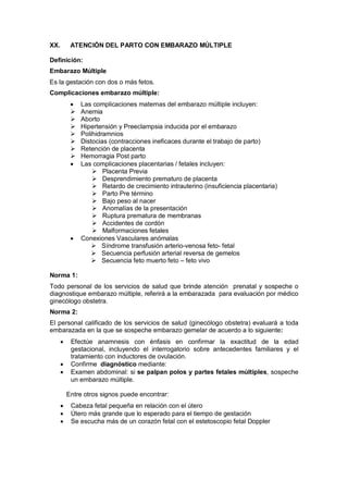 XX. ATENCIÓN DEL PARTO CON EMBARAZO MÚLTIPLE
Definición:
Embarazo Múltiple
Es la gestación con dos o más fetos.
Complicaciones embarazo múltiple:
• Las complicaciones maternas del embarazo múltiple incluyen:
 Anemia
 Aborto
 Hipertensión y Preeclampsia inducida por el embarazo
 Polihidramnios
 Distocias (contracciones ineficaces durante el trabajo de parto)
 Retención de placenta
 Hemorragia Post parto
• Las complicaciones placentarias / fetales incluyen:
 Placenta Previa
 Desprendimiento prematuro de placenta
 Retardo de crecimiento intrauterino (insuficiencia placentaria)
 Parto Pre término
 Bajo peso al nacer
 Anomalías de la presentación
 Ruptura prematura de membranas
 Accidentes de cordón
 Malformaciones fetales
• Conexiones Vasculares anómalas
 Síndrome transfusión arterio-venosa feto- fetal
 Secuencia perfusión arterial reversa de gemelos
 Secuencia feto muerto feto – feto vivo
Norma 1:
Todo personal de los servicios de salud que brinde atención prenatal y sospeche o
diagnostique embarazo múltiple, referirá a la embarazada para evaluación por médico
ginecólogo obstetra.
Norma 2:
El personal calificado de los servicios de salud (ginecólogo obstetra) evaluará a toda
embarazada en la que se sospeche embarazo gemelar de acuerdo a lo siguiente:
• Efectúe anamnesis con énfasis en confirmar la exactitud de la edad
gestacional, incluyendo el interrogatorio sobre antecedentes familiares y el
tratamiento con inductores de ovulación.
• Confirme diagnóstico mediante:
• Examen abdominal: si se palpan polos y partes fetales múltiples, sospeche
un embarazo múltiple.
Entre otros signos puede encontrar:
• Cabeza fetal pequeña en relación con el útero
• Útero más grande que lo esperado para el tiempo de gestación
• Se escucha más de un corazón fetal con el estetoscopio fetal Doppler
 