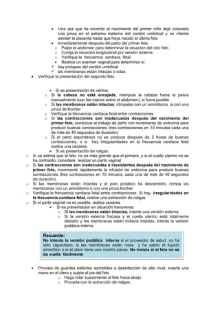 • Una vez que ha ocurrido el nacimiento del primer niño deje colocada
una pinza en el extremo materno del cordón umbilical y no intente
extraer la placenta hasta que haya nacido el último feto
• Inmediatamente después del parto del primer feto:
o Palpe el abdomen para determinar la situación del otro feto
o Corrija la situación longitudinal por versión externa
o Verifique la frecuencia cardiaca fetal
• Realice un examen vaginal para determinar si:
 hay prolapso del cordón umbilical
 las membranas están intactas o rotas
• Verifique la presentación del segundo feto
 Si es presentación de vértice:
o Si la cabeza no está encajada, manipule la cabeza hacia la pelvis
manualmente (con las manos sobre el abdomen), si fuera posible
o Si las membranas están intactas, rómpalas con un amniótomo o con una
pinza de Kocher
o Verifique la frecuencia cardiaca fetal entre contracciones
o Si las contracciones son inadecuadas después del nacimiento del
primer feto, conduzca el trabajo de parto con incremento de oxitocina para
producir buenas contracciones (tres contracciones en 10 minutos cada una
de más de 40 segundos de duración)
o Si el parto espontáneo no se produce después de 2 horas de buenas
contracciones, o si hay irregularidades en la frecuencia cardiaca fetal
realice una cesárea.
 Si es presentación de nalgas:
o Si se estima que el feto no es más grande que el primero, y si el cuello uterino no se
ha contraído, considere realizar un parto vaginal
o Si las contracciones son inadecuadas o inexistentes después del nacimiento de
primer feto, incremente rápidamente la infusión de oxitocina para producir buenas
contracciones (tres contracciones en 10 minutos, cada una de más de 40 segundos
de duración).
o Si las membranas están intactas y el polo podálico ha descendido, rompa las
membranas con un amniótomo o con una pinza Kocher.
o Verifique la frecuencia cardiaca fetal entre contracciones. Si hay irregularidades en
la frecuencia cardiaca fetal, realice una extracción de nalgas
o Si el parto vaginal no es posible, realice cesárea
 Si es presentación en situación transversa:
o SI las membranas están intactas, intente una versión externa
o Si la versión externa fracasa y el cuello uterino está totalmente
dilatado y las membranas están todavía intactas, intente la versión
podálica interna.
• Provisto de guantes estériles sometidos a desinfección de alto nivel, inserte una
mano en el útero y sujete el pie del feto
o Haga rotar suavemente al feto hacia abajo
o Proceda con la extracción de nalgas.
Recuerde:
No intente la versión podálica interna si el proveedor de salud no ha
sido capacitado, si las membranas están rotas y ha salido el líquido
amniótico o si el útero tiene una cicatriz previa. No insista si el feto no se
da vuelta fácilmente
 