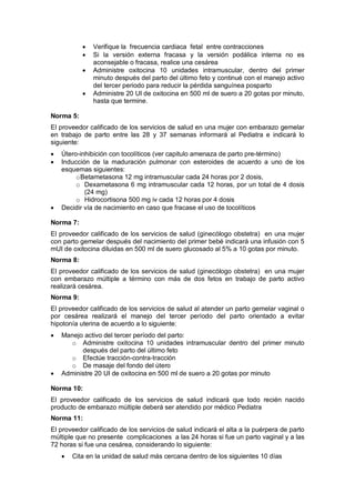 • Verifique la frecuencia cardiaca fetal entre contracciones
• Si la versión externa fracasa y la versión podálica interna no es
aconsejable o fracasa, realice una cesárea
• Administre oxitocina 10 unidades intramuscular, dentro del primer
minuto después del parto del último feto y continué con el manejo activo
del tercer periodo para reducir la pérdida sanguínea posparto
• Administre 20 UI de oxitocina en 500 ml de suero a 20 gotas por minuto,
hasta que termine.
Norma 5:
El proveedor calificado de los servicios de salud en una mujer con embarazo gemelar
en trabajo de parto entre las 28 y 37 semanas informará al Pediatra e indicará lo
siguiente:
• Útero-inhibición con tocolíticos (ver capitulo amenaza de parto pre-término)
• Inducción de la maduración pulmonar con esteroides de acuerdo a uno de los
esquemas siguientes:
oBetametasona 12 mg intramuscular cada 24 horas por 2 dosis,
o Dexametasona 6 mg intramuscular cada 12 horas, por un total de 4 dosis
(24 mg)
o Hidrocortisona 500 mg iv cada 12 horas por 4 dosis
• Decidir vía de nacimiento en caso que fracase el uso de tocolíticos
Norma 7:
El proveedor calificado de los servicios de salud (ginecólogo obstetra) en una mujer
con parto gemelar después del nacimiento del primer bebé indicará una infusión con 5
mUI de oxitocina diluidas en 500 ml de suero glucosado al 5% a 10 gotas por minuto.
Norma 8:
El proveedor calificado de los servicios de salud (ginecólogo obstetra) en una mujer
con embarazo múltiple a término con más de dos fetos en trabajo de parto activo
realizará cesárea.
Norma 9:
El proveedor calificado de los servicios de salud al atender un parto gemelar vaginal o
por cesárea realizará el manejo del tercer período del parto orientado a evitar
hipotonía uterina de acuerdo a lo siguiente:
• Manejo activo del tercer período del parto:
o Administre oxitocina 10 unidades intramuscular dentro del primer minuto
después del parto del último feto
o Efectúe tracción-contra-tracción
o De masaje del fondo del útero
• Administre 20 UI de oxitocina en 500 ml de suero a 20 gotas por minuto
Norma 10:
El proveedor calificado de los servicios de salud indicará que todo recién nacido
producto de embarazo múltiple deberá ser atendido por médico Pediatra
Norma 11:
El proveedor calificado de los servicios de salud indicará el alta a la puérpera de parto
múltiple que no presente complicaciones a las 24 horas si fue un parto vaginal y a las
72 horas si fue una cesárea, considerando lo siguiente:
• Cita en la unidad de salud más cercana dentro de los siguientes 10 días
 