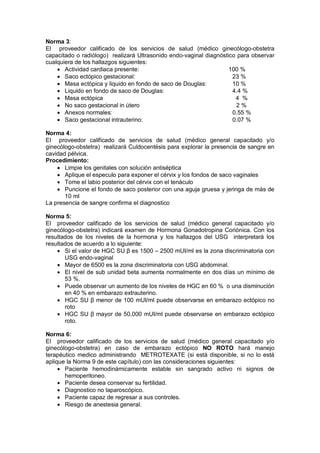 Norma 3:
El proveedor calificado de los servicios de salud (médico ginecólogo-obstetra
capacitado o radiólogo) realizará Ultrasonido endo-vaginal diagnóstico para observar
cualquiera de los hallazgos siguientes:
• Actividad cardiaca presente: 100 %
• Saco ectópico gestacional: 23 %
• Masa ectópica y liquido en fondo de saco de Douglas: 10 %
• Liquido en fondo de saco de Douglas: 4.4 %
• Masa ectópica 4 %
• No saco gestacional in útero 2 %
• Anexos normales: 0.55 %
• Saco gestacional intrauterino: 0.07 %
Norma 4:
El proveedor calificado de servicios de salud (médico general capacitado y/o
ginecólogo-obstetra) realizará Culdocentésis para explorar la presencia de sangre en
cavidad pélvica.
Procedimiento:
• Limpie los genitales con solución antiséptica
• Aplique el especulo para exponer el cérvix y los fondos de saco vaginales
• Tome el labio posterior del cérvix con el tenáculo
• Puncione el fondo de saco posterior con una aguja gruesa y jeringa de más de
10 ml
La presencia de sangre confirma el diagnostico
Norma 5:
El proveedor calificado de los servicios de salud (médico general capacitado y/o
ginecólogo-obstetra) indicará examen de Hormona Gonadotropina Coriónica. Con los
resultados de los niveles de la hormona y los hallazgos del USG interpretará los
resultados de acuerdo a lo siguiente:
• Si el valor de HGC SU β es 1500 – 2500 mUI/ml es la zona discriminatoria con
USG endo-vaginal
• Mayor de 6500 es la zona discriminatoria con USG abdominal.
• El nivel de sub unidad beta aumenta normalmente en dos días un mínimo de
53 %.
• Puede observar un aumento de los niveles de HGC en 60 % o una disminución
en 40 % en embarazo extrauterino.
• HGC SU β menor de 100 mUI/ml puede observarse en embarazo ectópico no
roto
• HGC SU β mayor de 50,000 mUI/ml puede observarse en embarazo ectópico
roto.
Norma 6:
El proveedor calificado de los servicios de salud (médico general capacitado y/o
ginecólogo-obstetra) en caso de embarazo ectópico NO ROTO hará manejo
terapéutico medico administrando METROTEXATE (si está disponible, si no lo está
aplique la Norma 9 de este capítulo) con las consideraciones siguientes:
• Paciente hemodinámicamente estable sin sangrado activo ni signos de
hemoperitoneo.
• Paciente desea conservar su fertilidad.
• Diagnostico no laparoscópico.
• Paciente capaz de regresar a sus controles.
• Riesgo de anestesia general.
 