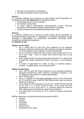• No posee contraindicación al metrotexate.
• Con baja concentración sérica inicial de HGC
Norma 7:
El proveedor calificado de los servicios de salud (médico general capacitado y/o
Ginecólogo-obstetra) No Administrara el metrotexate cuando:
• El Saco gestacional ≥3.5 cm de diámetro
• Hay Actividad cardiaca fetal.
• La madre padece enfermedades gastrointestinales activas, discrasias
sanguíneas, enfermedades respiratorias, hepatopatías o nefropatías.
• Cuando se desconocen antecedentes patológicos de la mujer
Norma 8:
El proveedor calificado de los servicios de salud (médico general capacitado y/o
Ginecólogo-obstetra) Solamente en Hospitales con respuesta laboratorial de alta
tecnología y disponibilidad del medicamento administrara metrotexate (MTX)
considerando los regímenes siguientes:
8.1 Régimen de Uso:
Régimen de Una Dosis:
• Día 1: indicar MTX 50 mg/m² IM, previa realización de los siguientes
exámenes: Aspartato transaminasa, BUN, Creatinina, hemograma completo.
Y una vez aplicada la dosis realice los controles laboratoriales
• Día 4 y 7: Realizar medición de HGC, evaluar si hubo disminución del 15 %
de la HGC, luego medir los niveles cada semana hasta que no sea
detectable.
• Si los niveles de HGC son menores de la disminución del 15 %, aplicar MTX
50 mg/m² IM y repetir mediciones de HGC en los días 4 y 7 de la segunda
dosis
• Si durante el seguimiento los niveles de HGC se mantiene estable o
aumenta, considere repetir una dosis igual de MTX.
Régimen de Dos Dosis:
• Día 0: MTX 50 mg/m² IM. (Previa realización de los siguientes Exámenes:
Asapartato transaminasa, BUN, Creatinina, hemograma completo) Y una
vez aplicada la dosis realice los controles laboratoriales
• Día 4: MTX 50 mg/m².
• Día 4 y 7: Medición de HGC previo nivel basal, evaluar si hubo disminución
del 15 % del HGC, luego medir los niveles cada semana hasta que alcance
valores pre-embarazo.
• Si los niveles de HGC disminuyeron más del 15 %, aplicar MTX 50 mg/m² IM
en los días 7 y 11, medir niveles de HGC, si los niveles de HGC
disminuyeron en 15 % en los días 7 y 11, entonces evaluar los niveles de
HGC cada semanas hasta alcanzar valores de pre-embarazo.
• Si la disminución no es menor de 15 %, entonces considerar tratamiento
quirúrgico.
8.2 Debe observarse a la paciente por efectos secundarios al MTX:
• Nauseas.
• Vómitos
• Estomatitis
• Sudoración.
• Alopecia (rara)
• Neutropenia severa (rara)
 