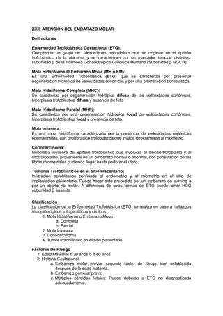 XXII. ATENCIÓN DEL EMBARAZO MOLAR
Definiciones
Enfermedad Trofoblástica Gestacional (ETG):
Comprende un grupo de desordenes neoplásicos que se originan en el epitelio
trofoblástico de la placenta y se caracterizan por un marcador tumoral distintivo:
subunidad β de la Hormona Gonadotrópica Coriónica Humana (Subunidad β HGCH).
Mola Hidatiforme O Embarazo Molar (MH o EM):
Es una Enfermedad Trofoblástica (ETG) que se caracteriza por presentar
degeneración hidrópica de vellosidades coriónicas y por una proliferación trofoblástica.
Mola Hidatiforme Completa (MHC):
Se caracteriza por degeneración hidrópica difusa de las vellosidades coriónicas,
hiperplasia trofoblástica difusa y ausencia de feto.
Mola Hidatiforme Parcial (MHP):
Se caracteriza por una degeneración hidrópica focal de vellosidades coriónicas,
hiperplasia trofoblástica focal y presencia de feto.
Mola Invasora:
Es una mola hidatiforme caracterizada por la presencia de vellosidades coriónicas
edematizadas, con proliferación trofoblástica que invade directamente al miometrio.
Coriocarcinoma:
Neoplasia invasora del epitelio trofoblástico que involucra al sincitio-trofoblasto y al
citotrofoblasto, proveniente de un embarazo normal o anormal, con penetración de las
fibras miometriales pudiendo llegar hasta perforar el útero.
Tumores Trofoblásticos en el Sitio Placentario:
Infiltración trofoblástica confinada al endometrio y al miometrio en el sitio de
implantación placentaria. Puede haber sido precedido por un embarazo de término o
por un aborto no molar. A diferencia de otras formas de ETG puede tener HCG
subunidad β ausente.
Clasificación
La clasificación de la Enfermedad Trofoblástica (ETG) se realiza en base a hallazgos
histopatológicos, citogenéticos y clínicos:
1. Mola Hidatiforme o Embarazo Molar
a. Completa
b. Parcial
2. Mola Invasora
3. Coriocarcinoma
4. Tumor trofoblástico en el sitio placentario
Factores De Riesgo
1. Edad Materna: ≤ 20 años o ≥ 40 años
2. Historia Gestacional
a. Embarazo molar previo: segundo factor de riesgo bien establecido
después de la edad materna.
b. Embarazo gemelar previo
c. Múltiples pérdidas fetales: Puede deberse a ETG no diagnosticada
adecuadamente.
 