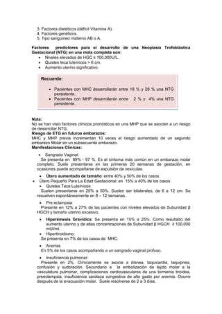 3. Factores dietéticos (déficit Vitamina A).
4. Factores genéticos.
5. Tipo sanguíneo materno AB o A.
Factores predictores para el desarrollo de una Neoplasia Trofoblástica
Gestacional (NTG) en una mola completa son:
• Niveles elevados de HGC ≥ 100,000U/L.
• Quistes teca luteínicos > 6 cm.
• Aumento uterino significativo.
Nota:
No se han visto factores clínicos pronósticos en una MHP que se asocien a un riesgo
de desarrollar NTG.
Riesgo de ETG en futuros embarazos:
MHC y MHP previa incrementan 10 veces el riesgo aumentado de un segundo
embarazo Molar en un subsecuente embarazo.
Manifestaciones Clínicas:
• Sangrado Vaginal:
Se presenta en 89% - 97 %. Es el síntoma más común en un embarazo molar
completo. Suele presentarse en las primeras 20 semanas de gestación, en
ocasiones puede acompañarse de expulsión de vesículas.
• Útero aumentado de tamaño: entre 40% y 50% de los casos
• Útero Pequeño Para La Edad Gestacional: en 15% a 40% de los casos
• Quistes Teca Luteínicos:
Suelen presentarse en 25% a 50%. Suelen ser bilaterales, de 6 a 12 cm. Se
resuelven espontáneamente en 8 – 12 semanas.
• Pre eclampsia:
Presente en 12% a 27% de las pacientes con niveles elevados de Subunidad β
HGCH y tamaño uterino excesivo.
• Hiperémesis Gravídica: Se presenta en 15% a 25%. Como resultado del
aumento uterino y de altas concentraciones de Subunidad β HGCH ≥ 100,000
mUI/ml.
• Hipertiroidismo:
Se presenta en 7% de los casos de MHC.
• Anemia:
En 5% de los casos acompañando a un sangrado vaginal profuso.
• Insuficiencia pulmonar:
Presente en 2%. Clínicamente se asocia a disnea, taquicardia, taquipnea,
confusión y sudoración. Secundario a la embolización de tejido molar a la
vasculatura pulmonar, complicaciones cardiovasculares de una tormenta tiroidea,
preeclampsia, insuficiencia cardiaca congestiva de alto gasto por anemia. Ocurre
después de la evacuación molar. Suele resolverse de 2 a 3 días.
Recuerde:
• Pacientes con MHC desarrollarán entre 18 % y 28 % una NTG
persistente.
• Pacientes con MHP desarrollarán entre 2 % y 4% una NTG
persistente.
 