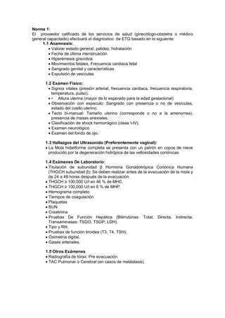 Norma 1:
El proveedor calificado de los servicios de salud (ginecólogo-obstetra o médico
general capacitado) efectuará el diagnostico de ETG basado en lo siguiente:
1.1 Anamnesis:
• Valorar estado general, palidez, hidratación
• Fecha de última menstruación
• Hiperémesis gravídica
• Movimientos fetales, Frecuencia cardiaca fetal
• Sangrado genital y características
• Expulsión de vesículas
1.2 Examen Físico:
• Signos vitales (presión arterial, frecuencia cardiaca, frecuencia respiratoria,
temperatura, pulso).
• • Altura uterina (mayor de lo esperado para la edad gestacional)
• Observación con especulo: Sangrado con presencia o no de vesículas,
estado del cuello uterino.
• Tacto bi-manual: Tamaño uterino (corresponde o no a la amenorrea),
presencia de masas anexiales.
• Clasificación de shock hemorrágico (clase I-IV).
• Examen neurológico
• Examen del fondo de ojo.
1.3 Hallazgos del Ultrasonido (Preferentemente vaginal):
• La Mola hidatiforme completa se presenta con un patrón en copos de nieve
producido por la degeneración hidrópica de las vellosidades coriónicas
1.4 Exámenes De Laboratorio:
• Titulación de subunidad β Hormona Gonadotrópica Coriónica Humana
(THGCH subunidad β): Se deben realizar antes de la evacuación de la mola y
de 24 a 48 horas después de la evacuación.
• THGCH ≥ 100,000 U/l en 46 % de MHC.
• THGCH ≥ 100,000 U/l en 6 % de MHP.
• Hemograma completo
• Tiempos de coagulación
• Plaquetas
• BUN
• Creatinina
• Pruebas De Función Hepática (Bilirrubinas: Total, Directa, Indirecta;
Transaminasas: TSGO, TSGP; LDH).
• Tipo y RH,
• Pruebas de función tiroidea (T3, T4, TSH).
• Oximetría digital,
• Gases arteriales.
1.5 Otros Exámenes
• Radiografía de tórax: Pre evacuación.
• TAC Pulmonar o Cerebral (en casos de metástasis)
 