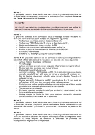 Norma 2:
El proveedor calificado de los servicios de salud (Ginecólogo-obstetra o residente II o
III de GO) efectuará el manejo evacuando el embarazo molar a través de Dilatación
Del Cérvix Y Evacuación Por Succión.
Norma 3:
El proveedor calificado de los servicios de salud (Ginecólogo-obstetra o residente II o
III de GO) previo a la evacuación realizará los preparativos siguientes:
• Verificar que anamnesis, examen físico orientan a MH.
• Verificar que TCGH Subunidad β, orienta al diagnóstico de MH.
• Confirmar el diagnostico ultrasonográfico de MH.
• Verificar que exámenes complementarios estén realizados.
• Evaluar el grado de madurez cervical (Puntuación de BISHOP)
• Canalizar 2 vías venosas
• Solicitar 2-3 U de sangre y asegurar su disponibilidad.
Norma 4: El proveedor calificado de los servicios de salud (Ginecólogo-obstetra o
residente II o III de GO) realizará la evacuación de acuerdo a los pasos siguientes:
• Aplique medidas de asepsia y antisepsia
• Vacíe la vejiga
• Aplique anestesia general, aunque se puede utilizar anestesia regional o local
• Realice tacto bajo anestesia para evaluar anexos
• Dilate el cérvix gentil y lentamente
• Administre oxitocina 20 Unidades en 500 ml de solución intravenosa (salina
normal o Lactato Ringer) a 20 gotas por minuto u oxitocina 40 Unidades en 1
litro de líquidos intravenoso (solución salina normal o Lactato Ringer) a 40
gotas por minuto.
• Realice aspiración Endouterina (AMEU) con cánula de 9 o 10 mm, suele ser
suficiente en MHC, pero si es necesario utilice calibres mayores
• Posteriormente realice curetaje cuidadoso para garantizar que el útero ha sido
completamente evacuado y tomar muestras para biopsia.
• Tome muestras para biopsia
• Envíe dos muestras a anatomía patológica (contenido y pared uterina), en dos
frascos debidamente rotulados.
• Realice masaje del fondo del útero para estimular contracción miometrial.
(tamaño uterino por encima de las 14 semanas).
Norma 5:
El proveedor calificado de los servicios de salud (Ginecólogo-obstetra o residente II o
III de GO) en pacientes con paridad satisfecha considera realizar histerectomía como
alternativa a la succión por dilatación y evacuación. Usualmente se preservan los
anexos.
Norma 6:
El proveedor calificado de los servicios de salud (Ginecólogo-obstetra o residente II o
III de GO) aplicará en pacientes Rh negativo Inmunoglobulina Rh 300 Mg dentro de las
primeras 72 horas después de terminado el embarazo, en pacientes con
incompatibilidad diagnosticada o sospechada.
Recuerde:
La inducción con oxitocina o prostaglandinas no está recomendada para realizar la
evacuación por que aumenta la pérdida sanguínea y el riesgo de secuelas.
 