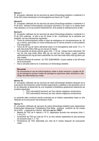Norma 7:
El proveedor calificado de los servicios de salud (Ginecólogo-obstetra o residente II o
III de GO) indica transfusión si la hemoglobina es menor de 7.5 g/dl.
Norma 8:
El proveedor calificado de los servicios de salud (Ginecólogo-obstetra o residente II o
III de GO) ofrecerá anticoncepción quirúrgica voluntaria a la mujer si no desea tener
más hijos(as) y si no se practicó histerectomía. Si la acepta la realizará previo al alta.
Norma 9:
El proveedor calificado de los servicios de salud (Ginecólogo-obstetra o residente II o
III de GO) ordenará el alta a las 24 horas si las condiciones de la paciente son
estables, con las indicaciones siguientes:
• Toma de anticonceptivos orales a base de estrógenos en concentraciones de 50
µg o menos, para evitar un nuevo embarazo por lo menos durante un año posterior
a la evacuación.
• Toma de 60 mg de hierro elemental diario si la hemoglobina está entre 7.5 y 11
g/dl más ácido fólico 400 µg vía oral por 6 meses.
• Si la paciente ha tenido anemia grave (Hb < 7.5) de indique hierro elemental 120
mg vía oral más ácido fólico 400 µg vía oral por tres meses. Luego continúe
administrando 60 mg de hierro elemental vía oral más ácido fólico 400 µg diario por
seis meses.
• Indicará solicitud de examen de TGC SUBUNIDAD β para realizar a las 48 horas
de la evacuación.
• Cita a consulta externa en 2 semanas con Ginecólogo-obstetra
Norma 10:
El proveedor calificado de los servicios de salud (Ginecólogo-obstetra) después de la
evacuación del embarazo molar brindará seguimiento cuidadoso a las pacientes con el
fin de descartar el desarrollo de una neoplasia trofoblástica gestacional realizando las
pruebas siguientes:
o TGC subunidad β semanal, por tres valores negativos consecutivos.
o TGC subunidad β mensual, por seis valores negativos consecutivos.
La paciente debe continuar siendo evaluada por el médico especialista hasta un año
después de la evacuación del embarazo molar.
Norma 11:
El proveedor calificado de servicios de salud (Ginecólogo-obstetra) para diagnosticar
Enfermedad Gestacional Trofoblástica Post Molar realizara medición de los niveles
de la HCG y aplicará los criterios definidos por la FIGO*:
• Meseta de TGC de 4 valores ± 10 %, registrados durante tres semanas (días 1,
7,14 y 21).
• Incremento de TGC por más de 10 %, en tres valores registrados en dos semanas
de duración (días 1, 7, 14).
• Persistencia de TGC detectable por más de 6 meses después de evacuación
molar.
Recuerde:
Se recomienda el uso de anticonceptivos orales a dosis menores o iguales de 50
µg de estrógenos porque niveles de estrógenos superiores están asociados a alto
riesgo de enfermedad pos molar.
 