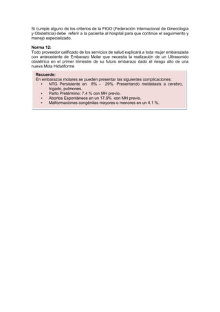 Si cumple alguno de los criterios de la FIGO (Federación Internacional de Ginecología
y Obstetricia) debe referir a la paciente al hospital para que continúe el seguimiento y
manejo especializado.
Norma 12:
Todo proveedor calificado de los servicios de salud explicará a toda mujer embarazada
con antecedente de Embarazo Molar que necesita la realización de un Ultrasonido
obstétrico en el primer trimestre de su futuro embarazo dado el riesgo alto de una
nueva Mola Hidatiforme
Recuerde:
En embarazos molares se pueden presentar las siguientes complicaciones:
• NTG Persistente en 8% - 29%. Presentando metástasis a cerebro,
hígado, pulmones.
• Parto Pretérmino: 7.4 % con MH previo.
• Abortos Espontáneos en un 17.9% con MH previo.
• Malformaciones congénitas mayores o menores en un 4.1 %.
 