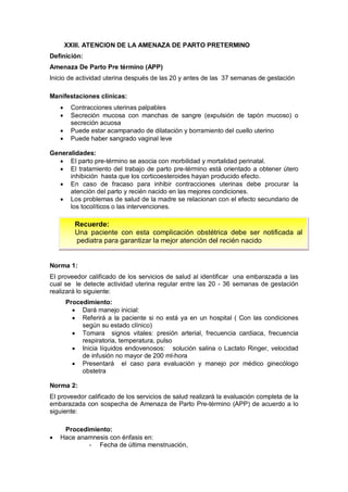 XXIII. ATENCION DE LA AMENAZA DE PARTO PRETERMINO
Definición:
Amenaza De Parto Pre término (APP)
Inicio de actividad uterina después de las 20 y antes de las 37 semanas de gestación
Manifestaciones clínicas:
• Contracciones uterinas palpables
• Secreción mucosa con manchas de sangre (expulsión de tapón mucoso) o
secreción acuosa
• Puede estar acampanado de dilatación y borramiento del cuello uterino
• Puede haber sangrado vaginal leve
Generalidades:
• El parto pre-término se asocia con morbilidad y mortalidad perinatal.
• El tratamiento del trabajo de parto pre-término está orientado a obtener útero
inhibición hasta que los corticoesteroides hayan producido efecto.
• En caso de fracaso para inhibir contracciones uterinas debe procurar la
atención del parto y recién nacido en las mejores condiciones.
• Los problemas de salud de la madre se relacionan con el efecto secundario de
los tocolíticos o las intervenciones.
Norma 1:
El proveedor calificado de los servicios de salud al identificar una embarazada a las
cual se le detecte actividad uterina regular entre las 20 - 36 semanas de gestación
realizará lo siguiente:
Procedimiento:
• Dará manejo inicial:
• Referirá a la paciente si no está ya en un hospital ( Con las condiciones
según su estado clínico)
• Tomara signos vitales: presión arterial, frecuencia cardiaca, frecuencia
respiratoria, temperatura, pulso
• Inicia líquidos endovenosos: solución salina o Lactato Ringer, velocidad
de infusión no mayor de 200 ml-hora
• Presentará el caso para evaluación y manejo por médico ginecólogo
obstetra
Norma 2:
El proveedor calificado de los servicios de salud realizará la evaluación completa de la
embarazada con sospecha de Amenaza de Parto Pre-término (APP) de acuerdo a lo
siguiente:
Procedimiento:
• Hace anamnesis con énfasis en:
- Fecha de última menstruación,
Recuerde:
Una paciente con esta complicación obstétrica debe ser notificada al
pediatra para garantizar la mejor atención del recién nacido
 