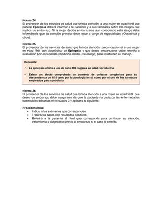 Norma 24
El proveedor de los servicios de salud que brinda atención a una mujer en edad fértil que
padece Epilepsia deberá informar a la paciente y a sus familiares sobre los riesgos que
implica un embarazo. Si la mujer decide embarazarse aun conociendo este riesgo debe
informársele que su atención prenatal debe estar a cargo de especialistas (Obstetricia y
otros).
Norma 25
El proveedor de los servicios de salud que brinda atención preconcepcional a una mujer
en edad fértil con diagnóstico de Epilepsia y que desea embarazarse debe referirla a
evaluación por especialista (medicina interna, neurólogo) para establecer su manejo.
Norma 26
El proveedor de los servicios de salud que brinda atención a una mujer en edad fértil que
desea un embarazo debe asegurarse de que la paciente no padezca las enfermedades
trasmisibles descritas en el cuadro 3 y aplicara lo siguiente:
Procedimiento:
• Indicará los exámenes que corresponden
• Tratará los casos con resultados positivos
• Referirá a la paciente al nivel que corresponda para continuar su atención,
tratamiento o diagnóstico previo al embarazo si el caso lo amerita.
Recuerde:
 La epilepsia afecta a una de cada 300 mujeres en edad reproductiva
 Existe un efecto comprobado de aumento de defectos congénitos para su
descendencia de 1/15 tanto por la patología en si, como por el uso de los fármacos
empleados para controlarla
 