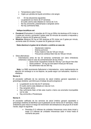 • Temperatura cada 4 horas
• Vigilar por pérdida de líquido amniótico o de sangre
3.3 En las situaciones siguientes:
- La gestación es menor de 37 semanas,
- El cuello uterino esta dilatado en menos de 3 cm.
- No hay amnionitis, preeclampsia o sangrado activo
- No hay sufrimiento fetal,
Indique tocolíticos así:
• Fenoterol (Partusisten) 2 ampollas de 0.5 mg en 500cc de dextrosa al 5% iniciar a
5 gotas por minuto y aumentar 5 gotas cada 30 minutos de acuerdo a respuesta y
hasta un máximo de 20 gotas por minuto
• Ritodrine (Miolene) 50 mg en 500 dextrosa al 5% iniciar con 5 gotas por minuto,
aumenta cada 30 minutos, no pasar de 30 gotas por minuto
Debe disminuir el goteo de la infusión u omitirla en caso de:
- Hipotensión materna
- Edema pulmonar
- Pulso materno más de 120 por minuto
- Frecuencia cardiaca fetal más de 160 por minuto
• Otras alternativas:
- Indometacina antes de las 32 semanas combinada con útero inhibidores
anteriores o sola en caso de contraindicación de los mimos.
o Dosis inicial: Supositorio rectal de 100 mg 1 por día por tres días
o Dosis posterior: 25 mg vía oral cada 6 horas por 48 horas
o No administre más de 300 mg
Nota: La OMS recomienda Salbutamol o Indometacina como medicamentos de
elección sin embargo si no se dispone, se puede seguir con terbutalina, ritodrine o
nifedipina
Norma 4:
El proveedor calificado de los servicios de salud (médico general capacitado o
ginecólogo obstetra) permitirá que el trabajo de parto progrese si:
• La gestación es de más de 37 semanas
• El cuello uterino esta dilatado en más de 3 cm.
• Hay sangrado activo
• Hay sufrimiento fetal, el feto esta muerto o tiene una anomalía incompatible
con la vida
• Hay amnionitis o Preclampsia
Norma 5:
El proveedor calificado de los servicios de salud (médico general capacitado o
ginecólogo obstetra) al identificar que la gestación es de menos de 37 semanas, indica
antibióticos para reducir el riesgo de transmisión del estreptococo del grupo B al recién
nacido, según lo siguiente:
• Penicilina G 5 millones de unidades Intravenoso como dosis inicial y
luego 2.5 millones de unidades intravenosa cada 4 horas hasta el
momento del parto
 