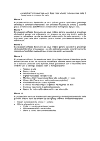 • Ampicilina 2 gr intravenosa como dosis inicial y luego 1g intravenosa cada 4
horas hasta el momento del parto
Norma 6:
El proveedor calificado de servicios de salud (médico general capacitado o ginecólogo
obstetra) al identificar embarazadas con amenaza de parto pre término y placenta
previa o intolerancia a Beta Miméticos indica Sulfato de magnesio 2 gr por hora.
Norma 7:
El proveedor calificado de servicios de salud (médico general capacitado o ginecólogo
obstetra) al atender una embarazada con amenaza de parto pre término solicita la
presencia del pediatra para la atención del recién nacido de parto pre-término o de
bajo peso, quien debe estar preparado para su manejo previniendo la necesidad de
reanimación.
Norma 8:
El proveedor calificado de servicios de salud (médico general capacitado o ginecólogo
obstetra) al identificar embarazadas con otra patología asociada, iniciará tratamiento
respectivo y/o solicitará evaluación por otro servicio según corresponda.
Norma 9:
El proveedor calificado de servicios de salud (ginecólogo obstetra) al identificar que la
embarazada con el uso de tocolíticos intravenosos presenta disminución significativa
de la actividad uterina en ocho (8) horas, indica que continúe con el tratamiento útero
inhibidor y de la patología asociada y con el manejo siguiente:
• Traslado a sala
• Dieta corriente
• Decúbito lateral izquierdo
• Signos vitales cada ocho (8) horas
• Monitoreo fetal: Frecuencia cardiaca fetal cada cuatro (4) horas
• Ultrasonido (Descartando malformaciones congénitas)
• Actividad uterina cada cuatro (4) horas
• Continuar Indometacina por un período no mayor de 3-5 días
• Continuar tratamiento de patología asociada
• Control del índice del líquido amniótico por ultrasonido
Norma 10:
El proveedor de servicios de salud calificado (ginecólogo obstetra) indicará el alta de la
paciente a las 48 horas de remisión de los signos y síntomas e indicará lo siguiente:
• Cita en consulta externa en una (1) semana
• Oriente a la paciente sobre :
- Vigilar por reinicio de actividad uterina
- No mantener relaciones sexuales
- Llevar el control de movimientos fetales
 