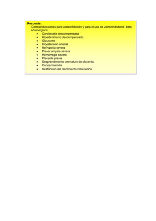 Recuerde:
Contraindicaciones para uteroinhibición y para el uso de uteroinhibidores beta
adrenérgicos:
• Cardiopatía descompensada
• Hipertiroidismo descompensado
• Glaucoma
• Hipertensión arterial
• Nefropatía severa
• Pre-eclampsia severa
• Hemorragia severa
• Placenta previa
• Desprendimiento prematuro de placenta
• Corioamnionitis
• Restricción del crecimiento intrauterino
 