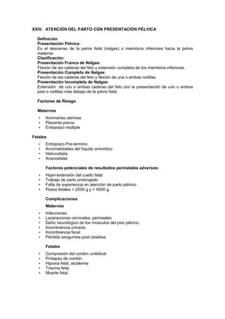 XXIV. ATENCIÓN DEL PARTO CON PRESENTACIÓN PÉLVICA
Definición
Presentación Pélvica:
Es el descenso de la pelvis fetal (nalgas) o miembros inferiores hacia la pelvis
materna.
Clasificación:
Presentación Franca de Nalgas:
Flexión de las caderas del feto y extensión completa de los miembros inferiores.
Presentación Completa de Nalgas:
Flexión de las caderas del feto y flexión de una o ambas rodillas.
Presentación Incompleta de Nalgas:
Extensión de uno o ambas caderas del feto con la presentación de uno o ambos
pies o rodillas más debajo de la pelvis fetal.
Factores de Riesgo
Maternos
• Anomalías uterinas
• Placenta previa
• Embarazo múltiple
Fetales
• Embarazo Pre-termino
• Anormalidades del líquido amniótico
• Hidrocefalia
• Anencefalia
Factores potenciales de resultados perinatales adversos:
• Hiper-extensión del cuello fetal
• Trabajo de parto prolongado
• Falta de experiencia en atención de parto pélvico
• Pesos fetales < 2500 g y > 4000 g.
Complicaciones
Maternas
• Infecciones.
• Laceraciones cervicales, perineales
• Daño neurológico de los músculos del piso pélvico.
• Incontinencia urinaria.
• Incontinencia fecal.
• Pérdida sanguínea post cesárea.
Fetales
• Compresión del cordón umbilical.
• Prolapso de cordón.
• Hipoxia fetal, alcalemia
• Trauma fetal.
• Muerte fetal.
 