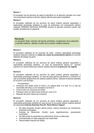 Norma 1:
El proveedor de los servicios de salud al identificar en la atención prenatal una mujer
con presentación pélvica a término deberá referirla para parto hospitalario
Norma 2:
El proveedor calificado de los servicios de salud (médico general capacitado o
especialista ginecólogo obstetra) en caso de embarazos con presentación pélvica
realizará VERSION CEFALICA EXTERNA durante la atención prenatal cuando sea
posible considerando lo siguiente:
Norma 3:
El proveedor calificado de los servicios de salud (médico especialista ginecólogo
obstetra) realizará Cesárea en todos los casos de presentación pélvica en período
dilatante del trabajo de parto.
Norma 4:
El proveedor calificado de los servicios de salud (médico general capacitado o
especialista ginecólogo obstetra) en caso de presentación pélvica en período
expulsivo sin oportunidad para realizar cesárea atenderá el parto por vía vaginal.
Norma 5:
El proveedor calificado de los servicios de salud (médico general capacitado o
especialista ginecólogo obstetra) en caso de parto pélvico pre-término o a término en
que se presente atrapamiento de cabeza (cabeza última), realizará incisiones laterales
en el cérvix o de Durhsen.
Procedimiento:
• Introduzca dos dedos entre el cérvix y la cabeza fetal a la hora 10 y 2 (de las
manecillas del reloj) y si es necesario a la hora 6.
• Tome el sitio con una pinza de anillos
• Practique corte con tijera hacia arriba por unos 3 cm
• Después del parto repare las incisiones
Norma 6:
El proveedor calificado de los servicios de salud (médico general capacitado o
especialista ginecólogo obstetra) en caso de que no se pueda realizar cesárea aplicará
los siguientes Criterios Estrictos Para El Parto Pélvico Vaginal:
• No debe presentar Cirugía uterina previa, ruptura prematura de membranas,
embarazo prolongado.
• Evitarse en Restricción, Cordón nucal, oligohidramnios, presentación
incompleta.
• Se debe evitar en pacientes con pelvimetría clínica no adecuada.
• Contraindicado en hiper-extensión del cuello fetal.
• Pesos fetales mayores de 3500g.
Recuerde:
La situación fetal, volumen de liquido amniótico, localización de la placenta
y paridad materna afectan el éxito de la versión cefálica externa.
 