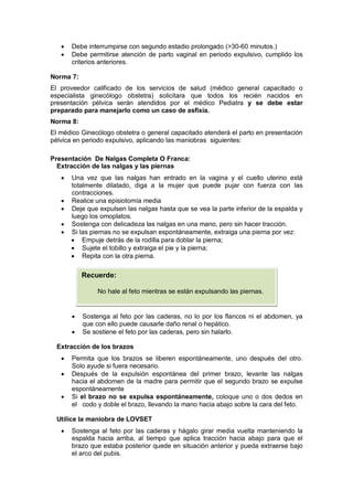 • Debe interrumpirse con segundo estadio prolongado (>30-60 minutos.)
• Debe permitirse atención de parto vaginal en periodo expulsivo, cumplido los
criterios anteriores.
Norma 7:
El proveedor calificado de los servicios de salud (médico general capacitado o
especialista ginecólogo obstetra) solicitara que todos los recién nacidos en
presentación pélvica serán atendidos por el médico Pediatra y se debe estar
preparado para manejarlo como un caso de asfixia.
Norma 8:
El médico Ginecólogo obstetra o general capacitado atenderá el parto en presentación
pélvica en periodo expulsivo, aplicando las maniobras siguientes:
Presentación De Nalgas Completa O Franca:
Extracción de las nalgas y las piernas
• Una vez que las nalgas han entrado en la vagina y el cuello uterino está
totalmente dilatado, diga a la mujer que puede pujar con fuerza con las
contracciones.
• Realice una episiotomía media
• Deje que expulsen las nalgas hasta que se vea la parte inferior de la espalda y
luego los omoplatos.
• Sostenga con delicadeza las nalgas en una mano, pero sin hacer tracción.
• Si las piernas no se expulsan espontáneamente, extraiga una pierna por vez:
• Empuje detrás de la rodilla para doblar la pierna;
• Sujete el tobillo y extraiga el pie y la pierna;
• Repita con la otra pierna.
• Sostenga al feto por las caderas, no lo por los flancos ni el abdomen, ya
que con ello puede causarle daño renal o hepático.
• Se sostiene el feto por las caderas, pero sin halarlo.
Extracción de los brazos
• Permita que los brazos se liberen espontáneamente, uno después del otro.
Solo ayude si fuera necesario.
• Después de la expulsión espontánea del primer brazo, levante las nalgas
hacia el abdomen de la madre para permitir que el segundo brazo se expulse
espontáneamente
• Si el brazo no se expulsa espontáneamente, coloque uno o dos dedos en
el codo y doble el brazo, llevando la mano hacia abajo sobre la cara del feto.
Utilice la maniobra de LOVSET
• Sostenga al feto por las caderas y hágalo girar media vuelta manteniendo la
espalda hacia arriba, al tiempo que aplica tracción hacia abajo para que el
brazo que estaba posterior quede en situación anterior y pueda extraerse bajo
el arco del pubis.
Recuerde:
No hale al feto mientras se están expulsando las piernas.
 