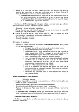 • Ayude a la extracción del brazo colocando uno o dos dedos sobre la parte
superior del brazo, baje el brazo por encima del tórax al tiempo flexiona el
codo, de modo que la mano se deslice sobre la cara.
• Para extraer el segundo brazo, haga girar al feto media vuelta hacia el
otro lado manteniendo la espalda hacia arriba, al tiempo que aplica
tracción hacia abajo, de modo que se pueda extraer el segundo brazo
de la misma manera bajo el arco del pubis.
Si el cuerpo del feto no se puede rotar para extraer primero el brazo que está en
situación anterior, extraiga el hombro que esta posterior
• Sostenga y levante al feto por los tobillos.
• Mueva el pecho del feto hacia la parte interior de la pierna de la mujer. El
hombro que está posterior debe expulsarse.
• Ponga la espalda del feto hacia abajo asiéndolo por los tobillos. En este
momento debe expulsarse el hombro que está anterior.
• Extraiga el brazo y la mano.
• Extraiga el hombro posterior
Extracción de la cabeza
• Extraiga la cabeza mediante la maniobra de Mauriceau Smellie Veit (Anexo
17) de la siguiente manera:
o Ponga al feto con la cara hacia abajo sosteniendo el cuerpo
o longitudinalmente sobre su mano y brazo.
o Coloque el primer y tercer dedos de la mano con que lo sostiene
sobre los pómulos del feto, y coloque el segundo dedo en la
boca del feto para bajar la mandíbula y flexionar la cabeza
o Utilice la otra mano para sujetar los hombros del feto
o Con dos dedos de esta mano, flexione con delicadeza la cabeza
del feto hacia el pecho, al tiempo que, con la otra, baja la
mandíbula para flexionar la cabeza del feto hacia abajo hasta
que se vea la línea de inserción del cabello
o Hale con delicadeza para extraer la cabeza
o Pida a un asistente que empuje por encima del pubis de la
madre mientras se expulsa la cabeza. Esto ayuda a mantener
flexionada la cabeza del feto
o Levante al feto, y apóyelo sobre su brazo, hasta que la boca y la
nariz queden libres.
Retención de cabeza (cabeza última)
• Cateterice la vejiga.
• Tenga a disposición un asistente para que sostenga al feto mientras aplica los
fórceps de Piper o fórceps largos.
• Asegúrese de que el cuello uterino esté totalmente dilatado.
• Envuelva el cuerpo del feto con un paño o toalla y sosténgalo.
• Aplique el fórceps de Piper para flexionar la cabeza del feto y extraer la
cabeza.
• Si no puede usar el fórceps, aplique una presión firme por encima del pubis
de la madre para flexionar la cabeza del feto y empujarla a través de la pelvis.
Presentación Podálica O De Pies
Un feto en presentación podálica con descenso de uno o ambos pies debe,
extraerse por cesárea
 