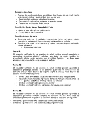 Extracción de nalgas
• Provisto de guantes estériles o sometidos a desinfección de alto nivel, inserte
una mano en el útero y sujete ambos pies uno por uno.
• Sostenga el pie y sáquelo a través de la vagina.
• Ejerza tracción sobre el pie hasta que se vean las nalgas.
• Proceda con la extracción de los brazos
Atención Del Recién Nacido Después Del Parto
• Aspire la boca y la nariz del recién nacido
• Pince y corte el cordón umbilical.
Atención después del parto
• Administre oxitocina 10 unidades intramuscular dentro del primer minuto
después del parto y continúe con el manejo activo del tercer período.
• Examine a la mujer cuidadosamente y repare cualquier desgarro del cuello
uterino o la vagina
• Repare la episiotomía.
Norma 9:
El proveedor calificado de los servicios de salud (médico general capacitado o
especialista ginecólogo obstetra) solicitara que todos los recién nacidos en
presentación pélvica serán atendidos por el médico Pediatra y se debe estar
preparado para manejarlo como un caso de asfixia.
Norma 10:
El proveedor calificado de los servicios de salud (médico general capacitado o
especialista ginecólogo obstetra ) a las pacientes puérperas sin complicaciones se
dará alta a las 24 horas después de un parto vaginal o a las 72 horas después de
cesárea considerando lo siguiente:
• Brindar Cita a la Unidad de Salud antes de cumplir los diez días post parto
• Indicara hierro elemental 60 mg vía oral diario si la hemoglobina está entre 7.5
y 11 g/dl más ácido fólico 400 mcg vía oral por 6 meses
• Brindará orientación sobre planificación familiar
• Brindara orientación sobre los signos de peligro que puede presentar
Norma 11:
El proveedor calificado de los servicios de salud (médico general capacitado o
especialista ginecólogo obstetra) solicitará la aplicación de una dosis única de
antibióticos profilácticos después de la extracción de nalgas e acuerdo a lo siguiente:
• Ampicilina 2 g intravenoso MÁS Metronidazol 500 mg intravenoso
• Cefazolina 1 g intravenoso MÁS Metronidazol 500 mg intravenoso
 