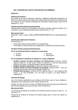 XXV. ATENCIÓN DEL PARTO CON DISTOCIA DE HOMBROS
Definición
Distocia De Hombros
Es el parto en el cual se requieren maniobras obstétricas adicionales siguiendo a la
falla de la tracción gentil hacia abajo de la cabeza fetal para efectuar el nacimiento de
los hombros y/o con intervalo prolongado de nacimiento cabeza-cuerpo mayor de 60
segundos. (1, 2, 6)
Parálisis Del Plexo Braquial Al Nacimiento
Paresia flácida debido a una elongación traumática del plexo braquial recibida en el
nacimiento, como resultado del daño de las raíces C5-C8 y T1. (3)
Macrosomia Fetal
Peso fetal mayor o igual a 4000 g INDEPENDIENTEMENTE de la edad gestacional.
(4)
Clasificación Distocia De Hombros:
Hay dos tipos (1):
• Forma Alta: Ambos hombros fallan en el encajamiento
• Forma baja: Un hombro falla en el encajamiento, usualmente el hombro anterior.
Parálisis Del Plexo Braquial Al Nacimiento
Por la severidad del daño se clasifica en cuatro tipos:
 Avulsión
 Ruptura
 Neuroma
 Neuropraxia
Por la localización anatómica se clasifica en cuatro categorías:
• Parálisis superior del plexo (Parálisis de Erb-Duchenne), involucra C5-C6,
algunas veces C7; la más común. Brazo en aducción, el cual es internamente
rotado en el hombro, muñeca flexionada y dedos extendidos.
• Parálisis del plexo intermedio, involucra C7, algunas veces C8 y T1.
• Parálisis inferior del plexo (Parálisis de Klumpke), involucra C8-T1, rara, con
pobre agarre de mano, músculos proximales intactos.(3)
• Parálisis total del plexo, involucra C5-C8 y algunas veces T1, es el segundo más
común y el más devastador, con una mano en garra y un brazo flácido e
insensible.(3)
Factores De Riesgo
Hay tres factores significativos para distocia de hombros: peso al nacer, diabetes o
intolerancia oral a la glucosa y parto vaginal operatorio (5)
Infantes con peso al nacer de mayor de 4000g tienen mayor frecuencia de distocia de
hombros que aquellos con peso al nacer menor de 4000 g (1).
Macrosomía fetal:
La frecuencia de distocia de hombros se incrementa cuando el peso al nacer va en
aumento (1,7)
Frecuencia de distocia de hombros de infantes según peso al nacer de madres no
diabéticas (1):
 