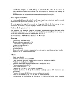 • En infantes con peso de 3500-3999 g se incrementa dos veces la frecuencia de
distocia de hombros entre grávidas con prolongación o detención del trabajo de
parto.
• Anormalidades de la fase activa ocurren en mayor proporción (30%)
Parto vaginal operatorio:
La prolongación del segundo estadio conlleva a un parto operatorio, lo cual incrementa
la frecuencia de distocia de hombros en un 4.57 %.
El parto operatorio vaginal incrementa el riesgo de distocia de hombros y el uso
secuencial de fórceps y vacuum agregan el daño del plexo braquial (5).
Factores de riesgo menores:
Con respecto a la obesidad materna, embarazo cronológicamente prolongado, edad
materna avanzada, uso de oxitocina, el valor predictivo de estos factores de riesgo no
son lo suficientemente útiles en el escenario clínico (5).
Complicaciones del Parto con Distocia de Hombros
Maternas:
• Hemorragia postparto: 11%
• Desgarro de cuarto grado: 3.8%
• Laceraciones vaginal en 19.3%
• Desgarro cervical en 2 %
• Atonía vesical.
• Ruptura uterina.
• Separación de la sínfisis y neuropatía femoral cutánea (asociadas a hiper-flexión
agresiva de los miembros inferiores).
Fetales:
• Daño fetal: 24.9%.
• Parálisis del plexo braquial: 16.8%.
• Daño unilateral del plexo braquial. Brazo derecho afectado en 64.6%.
• Parálisis de Erb-Duchenne: 80 %.
• Parálisis braquiales asociadas a fracturas claviculares: 94%.
• Fracturas claviculares: 9.5%.
• Fracturas humerales: 4.2 %.
• Parálisis de Erbs: 7.7% (1-2 maniobras usadas).
• Parálisis de Erb’s: 25 % (3-4 maniobras usadas) cuando 3-4 maniobras son
requeridas.
• Fractura clavicular: 21.5% (uso de más de tres maniobras).
• Fractura de Humero: 7.7% (uso de más de tres maniobras).
• La maniobra de McRoberts se asocia en 11.6% con daño del plexo braquial.
 