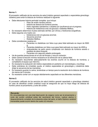 Norma 1:
El proveedor calificado de los servicios de salud (médico general capacitado o especialista ginecólogo
obstetra) para evitar la distocia de hombros realizará lo siguiente:
• Debe efectuarse historia perinatal completa que incluya:
o Peso de recién nacidos previos.
o Historia de distocia de hombros previas,
o Parto vaginales operatorios o cesárea por insuficiencia en el progreso.
o Historia de intolerancia oral a la glucosa o Diabetes Mellitus.
• Es necesario determinar el peso estimado del feto: por clínica y mediciones ecográficas.
• Debe seguirse a la madre con:
o Intolerancia oral a la glucosa anormal,
o Glucemia anormal
o Diabetes Mellitus.
• Debe considerarse cesárea en:
o Pacientes no diabéticas con fetos cuyo peso fetal estimado es mayor de 5000
g.
o Pacientes diabéticas con fetos cuyo peso fetal estimado es mayor de 4500 g.
o Antecedentes de parto previo complicado con distocia de hombros severa o
parálisis de plexo braquial.
o Pacientes con segundo estadio prolongado.
• Ha de guardar precauciones en el uso de fórceps y vacuum extractor.
• Debe usarse la tracción mínima necesaria en la extracción de la cabeza fetal.
• Es necesario documentar adecuadamente los eventos ocurrió en la distocia de hombros, y
completarlo el equipo que intervino.
• Es necesaria la evaluación del médico especialista en pediatría y/o neonatología y neurólogo.
• Debe solicitarse de inmediato ayuda, el médico especialista en ginecología y obstetricia debe
dirigir la secuencia de las maniobras.
• Es necesario guardar la calma, teniéndose un tiempo para la resolución de la distocia de hombros
de menos de 6 minutos.
• Es necesario contar con un equipo debidamente capacitado en las diferentes maniobras.
Norma 2:
El proveedor calificado de los servicios de salud (médico general capacitado o ginecólogo obstetra)
en caso de identificar cordón umbilical nucal se asegurará de que no haya riesgo de distocia de
hombro previo al pinzamiento y corte del cordón.
Recuerde:
En circunstancias con una total deprivación de oxigeno como ser el pinzamiento y
corte del cordón umbilical antes del nacimiento del tronco, ruptura uterina o
desprendimiento completo de la placenta antes del parto, el daño hipóxico cerebral
irreversible puede ocurrir dentro de cuatro (4) minutos.
 
