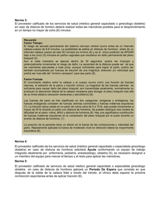 Norma 3:
El proveedor calificado de los servicios de salud (médico general capacitado o ginecólogo obstetra)
en caso de distocia de hombro deberá realizar todas las maniobras posibles para el desprendimiento
en un tiempo no mayor de ocho (8) minutos.
Norma 4:
El proveedor calificado de los servicios de salud (médico general capacitado o especialista ginecólogo
obstetra) en caso de distocia de hombros solicitará Ayuda conformando un equipo de trabajo
integrado idealmente por enfermería, pediatría, anestesiólogo, obstetra (5), es necesario designar a
un miembro del equipo para marcar el tiempo y al resto para aplicar las maniobras.
Norma 5:
El proveedor calificado de servicios de salud médico general capacitado o especialista ginecólogo
obstetra en caso de distocia de hombros aplicará un Periodo De Espera que consiste en que
después de la salida de la cabeza fetal a través del introito, el clínico debe esperar la próxima
contracción espontanea antes de aplicar tracción (8).
Recuerde:
Factor Tiempo:
El riesgo de secuela permanente del sistema nervioso central ocurre antes de un intervalo
cabeza-cuerpo de 6-8 minutos. La posibilidad de asfixia en distocia de hombros antes de un
intervalo cabeza cuerpo de seis (6) minutos es mínimo (8) y es el único predictor de APGAR
bajo a los cinco (5) minutos en partos vaginales que resultaron en daño permanente del plexo
braquial (5).
Aun si cada maniobra se ejecuta dentro de 30 segundos, podría ser impropio y
potencialmente incrementar el riesgo de daño. La severidad de la distocia puede ser tal que
las maniobras ejecutadas a toda prisa, aunque suficientes para lograr el parto, podría ser
también acompañada por fuerzas de tracción de una magnitud, dirección y/o velocidad que
podría ser mas allá del “mínimo necesario” para ese parto (8).
Factor Fuerzas
El movimiento relativo entre la cabeza y el cuerpo ocurre como una función de fuerzas
uterinas, el estrecho de la pelvis y tracción clínica. La magnitud de las fuerzas uterinas es
suficiente para causar daño del plexo braquial, son transmitidas axialmente, normalmente no
producen la desviación lateral de la cabeza necesaria para elongar al plexo braquial mas allá
de su límite elástico (situación transversa y asinclitismo) (8).
Las fuerzas del parto se han clasificado en dos categorías: exógenas y endógenas, las
fuerzas endógenas consisten de fuerzas uterinas contráctiles y fuerzas maternas expulsivas
(1). La tracción típica usada en un parto de rutina varía de 0 a 10 lb, esto puede incrementar a
mayor de 20 lb durante un parto con distocia de hombros. Se pueden distinguir tres niveles de
dificultad en el parto: rutina, difícil y distocia de hombros (8). Hay una significativa contribución
de fuerzas maternas expulsivas en la compresión del plexo braquial por el pubis durante un
evento de distocia de hombros. (1)
La posición de la paciente tiene un efecto en la fuerza de las contracciones y velocidad del
parto. Rápidamente aplicada la fuerza de moderado nivel en dirección lateral es mayormente
traumática (8).
 