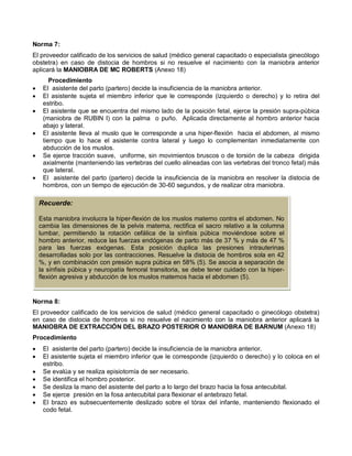 Norma 7:
El proveedor calificado de los servicios de salud (médico general capacitado o especialista ginecólogo
obstetra) en caso de distocia de hombros si no resuelve el nacimiento con la maniobra anterior
aplicará la MANIOBRA DE MC ROBERTS (Anexo 18)
Procedimiento
• El asistente del parto (partero) decide la insuficiencia de la maniobra anterior.
• El asistente sujeta el miembro inferior que le corresponde (izquierdo o derecho) y lo retira del
estribo.
• El asistente que se encuentra del mismo lado de la posición fetal, ejerce la presión supra-púbica
(maniobra de RUBIN I) con la palma o puño. Aplicada directamente al hombro anterior hacia
abajo y lateral.
• El asistente lleva al muslo que le corresponde a una hiper-flexión hacia el abdomen, al mismo
tiempo que lo hace el asistente contra lateral y luego lo complementan inmediatamente con
abducción de los muslos.
• Se ejerce tracción suave, uniforme, sin movimientos bruscos o de torsión de la cabeza dirigida
axialmente (manteniendo las vertebras del cuello alineadas con las vertebras del tronco fetal) más
que lateral.
• El asistente del parto (partero) decide la insuficiencia de la maniobra en resolver la distocia de
hombros, con un tiempo de ejecución de 30-60 segundos, y de realizar otra maniobra.
Norma 8:
El proveedor calificado de los servicios de salud (médico general capacitado o ginecólogo obstetra)
en caso de distocia de hombros si no resuelve el nacimiento con la maniobra anterior aplicará la
MANIOBRA DE EXTRACCIÓN DEL BRAZO POSTERIOR O MANIOBRA DE BARNUM (Anexo 18)
Procedimiento
• El asistente del parto (partero) decide la insuficiencia de la maniobra anterior.
• El asistente sujeta el miembro inferior que le corresponde (izquierdo o derecho) y lo coloca en el
estribo.
• Se evalúa y se realiza episiotomía de ser necesario.
• Se identifica el hombro posterior.
• Se desliza la mano del asistente del parto a lo largo del brazo hacia la fosa antecubital.
• Se ejerce presión en la fosa antecubital para flexionar el antebrazo fetal.
• El brazo es subsecuentemente deslizado sobre el tórax del infante, manteniendo flexionado el
codo fetal.
Recuerde:
Esta maniobra involucra la hiper-flexión de los muslos materno contra el abdomen. No
cambia las dimensiones de la pelvis materna, rectifica el sacro relativo a la columna
lumbar, permitiendo la rotación cefálica de la sínfisis púbica moviéndose sobre el
hombro anterior, reduce las fuerzas endógenas de parto más de 37 % y más de 47 %
para las fuerzas exógenas. Esta posición duplica las presiones intrauterinas
desarrolladas solo por las contracciones. Resuelve la distocia de hombros sola en 42
%, y en combinación con presión supra púbica en 58% (5). Se asocia a separación de
la sínfisis púbica y neuropatía femoral transitoria, se debe tener cuidado con la hiper-
flexión agresiva y abducción de los muslos maternos hacia el abdomen (5).
 