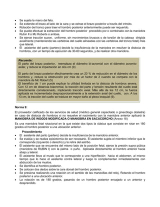 • Se sujeta la mano del feto.
• Se extiende el brazo al lado de la cara y se extrae el brazo posterior a través del introito.
• Rotación del tronco para traer el hombro posterior anteriormente puede ser requerido.
• Se puede efectuar la extracción del hombro posterior precedido por o combinado con la maniobra
Rubin II o Mc Roberts o ambas.
• Se ejerce tracción suave, uniforme, sin movimientos bruscos o de torsión de la cabeza dirigida
axialmente (manteniendo las vertebras del cuello alineadas con las vertebras del tronco fetal) más
que lateral.
• El asistente del parto (partero) decide la insuficiencia de la maniobra en resolver la distocia de
hombros, con un tiempo de ejecución de 30-60 segundos, y de realizar otra maniobra.
Norma 9:
El proveedor calificado de los servicios de salud (médico general capacitado o ginecólogo obstetra)
en caso de distocia de hombros si no resuelve el nacimiento con la maniobra anterior aplicará la
MANIOBRA DE WOODS MODIFICADA O MANIOBRA EN SACACORCHO (Anexo 18)
Es una maniobra fetal rotacional en la que existe dos tipos la clásica que consiste en rotar en 180
grados el hombro posterior a una ubicación anterior.
Procedimiento
• El asistente del parto (partero) decide la insuficiencia de la maniobra anterior.
• Se evalúa y se realiza episiotomía de ser necesario. El asistente sujeta el miembro inferior que le
corresponde (izquierdo o derecho) y lo retira del estribo.
• El asistente que se encuentra del mismo lado de la posición fetal, ejerce la presión supra púbica
(maniobra de RUBIN I) con la palma o puño. Aplicada directamente al hombro anterior hacia
abajo y lateral.
• El asistente lleva al muslo que le corresponde a una hiperflexión hacia el abdomen, al mismo
tiempo que lo hace el asistente contra lateral y luego lo complementan inmediatamente con
abducción de los muslos.
• Se identifica el hombro posterior.
• Se colocan dos dedos sobre la cara dorsal del hombro posterior.
• Se presiona realizando una rotación en el sentido de las manecillas del reloj. Rotando el hombro
posterior a una ubicación anterior.
• La rotación es de 180 grados, pasando de un hombro posterior encajado a un anterior y
desprendido.
Recuerde:
El parto del brazo posterior, reemplaza el diámetro bi-acromial con el diámetro acromio-
axilar, y reduce la impactación en dos cm (9)
El parto del brazo posterior efectivamente crea un 20 % de reducción en el diámetro de los
hombros y, reduce la obstrucción por más de un factor de 2 cuando se compara con la
maniobra de Mc Robert (5)
El beneficio de 1 cm puede explicar la utilidad limitada en la distocia de hombros severa.
Con 12 cm de distancia biacromial, la tracción del parto y tensión resultante del cuello está
directamente correlacionado, implicando tracción axial. Más allá de los 12 cm, la fuerza
aplicada es incrementada desproporcionalmente a la extensión axial del cuello, con. A los
13 cm, la tracción del cuello se traduce en mayor daño al plexo braquial (9).
 