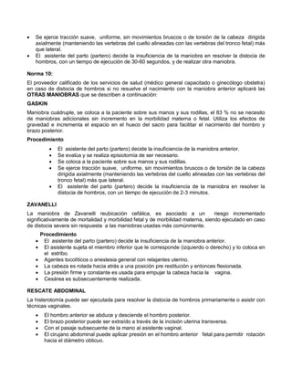 • Se ejerce tracción suave, uniforme, sin movimientos bruscos o de torsión de la cabeza dirigida
axialmente (manteniendo las vertebras del cuello alineadas con las vertebras del tronco fetal) más
que lateral.
• El asistente del parto (partero) decide la insuficiencia de la maniobra en resolver la distocia de
hombros, con un tiempo de ejecución de 30-60 segundos, y de realizar otra maniobra.
Norma 10:
El proveedor calificado de los servicios de salud (médico general capacitado o ginecólogo obstetra)
en caso de distocia de hombros si no resuelve el nacimiento con la maniobra anterior aplicará las
OTRAS MANIOBRAS que se describen a continuación:
GASKIN
Maniobra cuádruple, se coloca a la paciente sobre sus manos y sus rodillas, el 83 % no se necesito
de maniobras adicionales sin incremento en la morbilidad materna o fetal. Utiliza los efectos de
gravedad e incrementa el espacio en el hueco del sacro para facilitar el nacimiento del hombro y
brazo posterior.
Procedimiento
• El asistente del parto (partero) decide la insuficiencia de la maniobra anterior.
• Se evalúa y se realiza episiotomía de ser necesario.
• Se coloca a la paciente sobre sus manos y sus rodillas.
• Se ejerce tracción suave, uniforme, sin movimientos bruscos o de torsión de la cabeza
dirigida axialmente (manteniendo las vertebras del cuello alineadas con las vertebras del
tronco fetal) más que lateral.
• El asistente del parto (partero) decide la insuficiencia de la maniobra en resolver la
distocia de hombros, con un tiempo de ejecución de 2-3 minutos.
ZAVANELLI
La maniobra de Zavanelli reubicación cefálica, es asociado a un riesgo incrementado
significativamente de mortalidad y morbilidad fetal y de morbilidad materna, siendo ejecutado en caso
de distocia severa sin respuesta a las maniobras usadas más comúnmente.
Procedimiento
• El asistente del parto (partero) decide la insuficiencia de la maniobra anterior.
• El asistente sujeta el miembro inferior que le corresponde (izquierdo o derecho) y lo coloca en
el estribo.
• Agentes tocolíticos o anestesia general con relajantes uterino.
• La cabeza es rotada hacia atrás a una posición pre restitución y entonces flexionada.
• La presión firme y constante es usada para empujar la cabeza hacia la vagina.
• Cesárea es subsecuentemente realizada.
RESCATE ABDOMINAL
La histerotomía puede ser ejecutada para resolver la distocia de hombros primariamente o asistir con
técnicas vaginales.
• El hombro anterior se abduce y desciende el hombro posterior.
• El brazo posterior puede ser extraído a través de la incisión uterina transversa.
• Con el pasaje subsecuente de la mano al asistente vaginal.
• El cirujano abdominal puede aplicar presión en el hombro anterior fetal para permitir rotación
hacia el diámetro oblicuo.
 