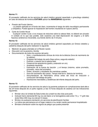 Norma 11:
El proveedor calificado de los servicios de salud (médico general capacitado o ginecólogo obstetra)
en caso de distocia de hombros EVITARÁ aplicar las MANIOBRAS siguientes:
• Presión del Fondo Uterino:
La presión aplicada en el fondo del útero, incrementa el riesgo de daño neurológico permanente
y ortopédico. Puede agravar la impactación del hombro resultando en ruptura uterina.
• Corte de Cordón Nucal
Cualquier cordón nucal, si es incapaz de reducirse sobre la cabeza fetal, no deberá ser pinzado
ni cortado en lo que sea posible, esto ocasiona una total depravación de oxigeno y el daño
hipoxica cerebral es irreversible, ocurriendo dentro de 4 minutos.
Norma 12:
El proveedor calificado de los servicios de salud (médico general capacitado y/o Gineco obstetra y
pediatría) después del parto realizaran lo siguiente:
• Medición de gases arteriales en el Recién nacido
• Discusión con la paciente y familia
• Documentación de todos los eventos del parto:
o Hora y manifestaciones clínicas de inicio de la distocia (hora de nacimiento de
la cabeza).
o Progreso del trabajo de parto (fase activa y segundo estadio)
o Posición y rotación de la cabeza fetal.
o Presencia de episiotomía (grado y extensión en cm).
o Anestesia requerida.
o Estimación de la fuerza de tracción y el tiempo (máxima, sobre promedio,
promedio, meno del promedio).
o Orden, duración y resultados de maniobras usadas.
o Hora de nacimiento del cuerpo. Tiempo total de la distocia de hombros.
o Documentación de Pelvimetría clínica antes del inicio de inducción o
conducción del trabajo de parto.
o Impresiones neonatales y obstétricas del infante después del parto.
Norma 13:
El proveedor calificado de los servicios de salud a la paciente puérpera sin complicaciones dará alta a
las 24 horas después de un parto vaginal y a las 72 horas después de cesárea con las indicaciones
siguientes:
• Brindar cita a la Unidad de Salud antes de cumplir los diez días post parto
• Indicará hierro elemental 60 mg vía oral diario si la hemoglobina está entre 7.5 y 11 g/dl más
ácido fólico 400 mcg vía oral por 6 meses
• Brinda a la puérpera orientación y/o servicios de planificación familiar
• Le indica que permanezca en el hogar materno si su recién nacido permanece hospitalizado
• Brindara orientación sobre los signos de peligro que puede presentar
 