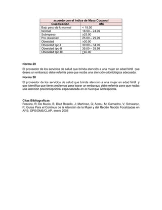 Norma 29
El proveedor de los servicios de salud que brinda atención a una mujer en edad fértil que
desea un embarazo debe referirla para que reciba una atención odontológica adecuada.
Norma 30
El proveedor de los servicios de salud que brinda atención a una mujer en edad fértil y
que identifica que tiene problemas para lograr un embarazo debe referirla para que reciba
una atención preconcepcional especializada en el nivel que corresponda.
Citas Bibliograficas
Fescina, R; De Mucio, B; Díaz Rosello, J; Martínez, G; Abreu, M; Camacho, V; Schwarcz,
R; Guías Para el Continuo de la Atención de la Mujer y del Recién Nacido Focalizadas en
APS; OPS/OMS/CLAP, enero 2008
acuerdo con el Índice de Masa Corporal
Clasificación IMC
Bajo peso de lo normal < 18.50
Normal 18.50 – 24.99
Sobrepeso >25.00
Pre obesidad 25.00 – 29.99
Obesidad >30.00
Obesidad tipo I 30.00 – 34.99
Obesidad tipo II 35.00 – 39.99
Obesidad tipo III >40.00
 