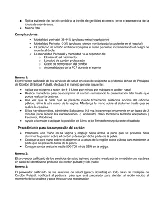 • Salida evidente de cordón umbilical a través de genitales externos como consecuencia de la
rotura de membranas.
• Muerte fetal
Complicaciones:
• Mortalidad perinatal 38-44% (prolapso extra hospitalario)
• Mortalidad Perinatal 0-3% (prolapso siendo monitorizada la paciente en el hospital)
• El prolapso de cordón umbilical complica el curso perinatal, incrementando el riesgo de
muerte al doble
• La mortalidad Perinatal y morbilidad va a depender de:
o El intervalo al nacimiento
o Longitud de cordón prolapsado
o Grado de compresión del cordón
o Anormalidades de la FCF durante el evento
Norma 1:
El proveedor calificado de los servicios de salud en caso de sospecha o evidencia clínica de Prolapso
de Cordón Umbilical Pulsátil, efectuará el manejo general siguiente:
• Aplica que oxigeno a razón de 4- 6 Litros por minuto por máscara o catéter nasal
• Realice maniobras para descomprimir el cordón rechazando la presentación fetal hasta que
pueda realizar la cesárea.
• Una vez que la parte que se presenta quede firmemente sostenida encima del reborde
pélvico, retire la otra mano de la vagina. Mantenga la mano sobre el abdomen hasta que se
realice la cesárea.
• Si los hay disponibles, administre Salbutamol 0,5 mg. intravenoso lentamente en un lapso de 2
minutos para reducir las contracciones, o administre otros tocolíticos también aceptables (
Fenoterol, Ritodrine)
• Ayude a la mujer a adoptar la posición de Sims o de Trendelemburg durante el traslado
Procedimiento para descompresión del cordón:
• Introduzca una mano en la vagina y empuje hacia arriba la parte que se presenta para
disminuir la presión sobre el cordón y desalojar dicha parte de la pelvis.
• Coloque la otra mano sobre el abdomen a la altura de la región supra-púbica para mantener la
parte que se presenta fuera de la pelvis.
• Coloque sonda vesical e instile 500-700 ml de SSN en la vejiga.
Norma 2:
El proveedor calificado de los servicios de salud (gineco obstetra) realizará de inmediato una cesárea
en caso de identificarse prolapso de cordón pulsátil y feto viable
Norma 3:
El proveedor calificado de los servicios de salud (gineco obstetra) en todo caso de Prolapso de
Cordón Pulsátil, notificará al pediatra para que esté preparado para atender al recién nacido al
momento de la cesárea y para efectuar una reanimación
 