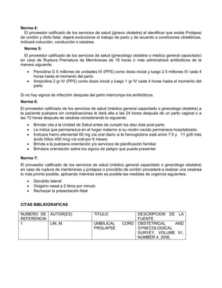Norma 4:
El proveedor calificado de los servicios de salud (gineco obstetra) al identificar que existe Prolapso
de cordón y óbito fetal, dejará evolucionar el trabajo de parto y de acuerdo a condiciones obstétricas,
indicará inducción, conducción o cesárea.
Norma 5:
El proveedor calificado de los servicios de salud (ginecólogo obstetra o médico general capacitado)
en caso de Ruptura Prematura de Membranas de 18 horas o más administrará antibióticos de la
manera siguiente:
• Penicilina G 5 millones de unidades IV (PPS) como dosis inicial y luego 2.5 millones IV cada 4
horas hasta el momento del parto
• Ampicilina 2 gr IV (PPS) como dosis inicial y luego 1 gr IV cada 4 horas hasta el momento del
parto
Si no hay signos de infección después del parto interrumpa los antibióticos.
Norma 6:
El proveedor calificado de los servicios de salud (médico general capacitado o ginecólogo obstetra) a
la paciente puérpera sin complicaciones le dará alta a las 24 horas después de un parto vaginal o a
las 72 horas después de cesárea considerando lo siguiente:
• Brindar cita a la Unidad de Salud antes de cumplir los diez días post parto
• Le indica que permanezca en el hogar materno si su recién nacido permanece hospitalizado
• Indicara hierro elemental 60 mg vía oral diario si la hemoglobina está entre 7.5 y 11 g/dl más
ácido fólico 400 mcg vía oral por 6 meses
• Brinda a la puérpera orientación y/o servicios de planificación familiar
• Brindara orientación sobre los signos de peligro que puede presentar
Norma 7:
El proveedor calificado de los servicios de salud (médico general capacitado o ginecólogo obstetra)
en caso de ruptura de membranas y prolapso o procúbito de cordón procederá a realizar una cesárea
lo más pronto posible, aplicando mientras esto es posible las medidas de urgencia siguientes:
• Decúbito lateral
• Oxigeno nasal a 2 litros por minuto
• Rechazar la presentación fetal
CITAS BIBLIOGRAFICAS
NUMERO DE
REFERENCIA
AUTOR(ES) TITULO DESCRIPCION DE LA
FUENTE
1 LIN, M. UMBILICAL CORD
PROLAPSE
OBSTETRICAL AND
GYNECOLOGICAL
SURVEY, VOLUME 61,
NUMBER 4, 2006.
 