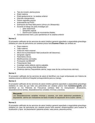 • Tipo de incisión uterina previa
• Edad materna
• Edad gestacional en la cesárea anterior
• Intervalo intergenésico.
• Partos vaginales previos
• Antecedente de PVDC
• Estimación de Peso fetal previo (clínico y/o Ultrasonido)
• Durante el trabajo de parto investigar por:
o dolor abdominal.
o Sangrado vaginal.
o Disminución súbita de movimientos fetales.
• Complicaciones trans y pos operatorias en la cesárea anterior
Norma 2:
El proveedor calificado de los servicios de salud (médico general capacitado o especialista ginecólogo
obstetra) en caso de parturienta con cesárea previa hará Examen Físico con énfasis en:
• Peso materno.
• Talla materna.
• Índice de masa corporal.
• Altura de la presentación fetal (evaluación del descenso)
• Sangrado vaginal.
• Pelvimetría clínica.
• Modificaciones cervicales.
• Puntuación de BISHOP
• Presentación fetal.
• Investigar sobre defecto uterino palpable.
• Frecuencia cardiaca fetal (Bradicardia)
• Dinámica uterina (Taquisistolia uterina, luego cese de las contracciones uterinas).
Norma 3:
El proveedor calificado de los servicios de salud al identificar una mujer embarazada con historia de
cesárea previa la referirá al Hospital correspondiente para su manejo.
Norma 4:
El proveedor calificado de los servicios de salud (médico general capacitado o especialista ginecólogo
obstetra) en caso de que trate una parturienta con cesárea previa hará Cardiotocografia para
identificar (o no) Patrones de Frecuencia cardiaca fetal no tranquilizador (Bradicardia,
desaceleraciones tardías, desaceleraciones variables mínimas y severas).
Norma 5:
El proveedor calificado de los servicios de salud (médico general capacitado o especialista ginecólogo
obstetra) en caso de parturienta con cesárea previa hará examen ultrasonográfico para evaluar la
localización y tipos de placentación (placenta acreta, vasa previa, placenta previa).
Recuerde:
Las Desaceleraciones variables mínimas y severas, con dolor abdominal persistente y
taquisistolia uterina son indicadores de fases iníciales de separación de la cicatriz uterina.
 