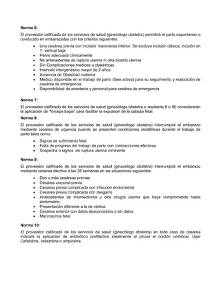 Norma 6:
El proveedor calificado de los servicios de salud (ginecólogo obstetra) permitirá el parto espontaneo o
conducido en embarazadas con los criterios siguientes:
• Una cesárea previa con incisión transversa inferior. Se excluye incisión clásica, incisión en
T, vertical baja
• Pelvis adecuada clínicamente
• No antecedentes de ruptura uterina ni otra cicatriz uterina
• Sin Complicaciones medicas u obstétricas
• Intervalo intergenésico mayor de 2 años
• Ausencia de Obesidad materna
• Medico disponible en el trabajo de parto (fase activa) para su seguimiento y realización de
cesárea de emergencia
• Disponibilidad de anestesia y personal para cesárea de emergencia
Norma 7:
El proveedor calificado de los servicios de salud (ginecólogo obstetra o residente II o III) considerarán
la aplicación de “fórceps bajos” para facilitar la expulsión de la cabeza fetal.
Norma 8:
El proveedor calificado de los servicios de salud (ginecólogo obstetra) interrumpirá el embarazo
mediante cesárea de urgencia cuando se presenten condiciones obstétricas durante el trabajo de
parto tales como:
• Signos de sufrimiento fetal
• Falta de progreso del trabajo de parto con contracciones efectivas
• Sospecha o signos de ruptura uterina inminente
Norma 9:
El proveedor calificado de los servicios de salud (ginecólogo obstetra) interrumpirá el embarazo
mediante cesárea electiva a las 38 semanas en las situaciones siguientes:
• Dos o más cesáreas previas
• Cesárea corporal previa
• Cesárea previa complicada con infección endometrial
• Cesárea previa complicada con desgarro
• Antecedentes de miomectomia u otra cirugía uterina que haya comprometido hasta
endometrio
• Presentación diferente a la de vértice
• Cesárea anterior con datos desconocidos o sin datos
• Macrosomía fetal
Norma 10:
El proveedor calificado de los servicios de salud (ginecólogo obstetra) en todo caso de cesárea
indicará la aplicación de antibiótico profiláctico idealmente al pinzar el cordón umbilical. Usar
Cefalotina, cefazolina o ampicilina.
 