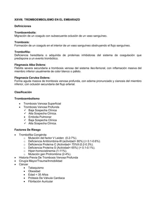XXVIII. TROMBOEMBOLISMO EN EL EMBARAZO
Definiciones
Tromboembolia:
Migración de un coagulo con subsecuente oclusión de un vaso sanguíneo.
Trombosis:
Formación de un coagulo en el interior de un vaso sanguíneo obstruyendo el flujo sanguíneo.
Trombofilia:
Deficiencia hereditaria o adquirida de proteínas inhibidoras del sistema de coagulación que
predispone a un evento trombótico.
Flegmasia Alba Dolens:
Flebitis severa secundaria a trombosis venosa del sistema íleo-femoral, con inflamación masiva del
miembro inferior usualmente de color blanco o pálido.
Flegmasia Cerulea Dolens:
Forma aguda masiva de trombosis venosa profunda, con edema pronunciado y cianosis del miembro
inferior, con oclusión secundaria del flujo arterial.
Clasificación
Tromboembolismo
• Trombosis Venosa Superficial
• Trombosis Venosa Profunda
 Baja Sospecha Clínica
 Alta Sospecha Clínica.
• Embolia Pulmonar
 Baja Sospecha Clínica
 Alta Sospecha Clínica.
Factores De Riesgo
• Trombofilia Congénita
o Mutación del factor V Leiden (0.2-7%).
o Deficiencia Antitrombina-III (actividad< 80%) (< 0.1-0.6%).
o Deficiencia Proteína C (Actividad< 75%9 (0.2-0.3%).
o Deficiencia Proteína S (Actividad< 65%) (< 0.1-0.1%).
o Hiper-homocistinemia (1-11%).
o Mutación gen Protrombina (2-4%).
• Historia Previa De Trombosis Venosa Profunda
• Cirugía Mayor/Trauma/Inmobilidad
• Cáncer
• Tabaquismo
• Obesidad
• Edad < 35 Años
• Prótesis De Válvula Cardiaca
• Fibrilación Auricular
 