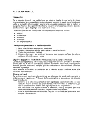 IV. ATENCIÓN PRENATAL
DEFINICIÓN
Es la atención integral y de calidad que se brinda a través de una serie de visitas
programadas de la embarazada con proveedores de servicios de salud, con el objetivo de
vigilar la evolución del embarazo y obtener una adecuada preparación para el parto y el
puerperio. Además debe permitir identificar y prevenir complicaciones así como detectar
oportunamente signos de peligro en la madre o en el feto.
La atención prenatal con calidad debe ser cumplir con los requisitos básicos:
• Precoz
• Sistemática
• Periódico
• Completo
• De amplia cobertura
Los objetivos generales de la atención prenatal:
1. Detectar enfermedades maternas subclínicas
2. Prevenir, diagnosticar y tratar las complicaciones del embarazo
3. Vigilar el crecimiento y vitalidad
4. Educar a la mujer y su familia en temas de auto cuidado, señales de peligro,
cuidados del recién nacido y otros.
Objetivos Específicos y Actividades Propuestas para la Atención Prenatal
Los objetivos específicos y actividades propuestas para la atención prenatal se describen
en el cuadro No. 1. Se han considerado todas las actividades necesarias para lograr una
atención prenatal adecuada, siempre que las características del embarazo continúen
siendo de bajo riesgo.
Estas mismas actividades se describen en la Historia Clínica Perinatal Base que
utilizamos en nuestro país.
El carné perinatal
Es un instrumento que integra las acciones que el equipo de salud realiza durante el
embarazo, parto y puerperio. Al llenarlo de forma completa se asegura que los datos de
mayor importancia:
• Relativos a la atención prenatal (al ser registrados sistemáticamente en cada
consulta) lleguen a manos de quien atiende posteriormente a la embarazada, ya
sea en otro consultorio externo o en algún lugar que sea hospitalizada
• Los vinculados a un ingreso durante el embarazo, parto y postparto, para que
sean conocidos por quien tiene a su cargo el control del puerperio.
• Para el seguimiento del recién nacido, lleguen a conocerse por quien tiene a su
cargo el control del niño.
 