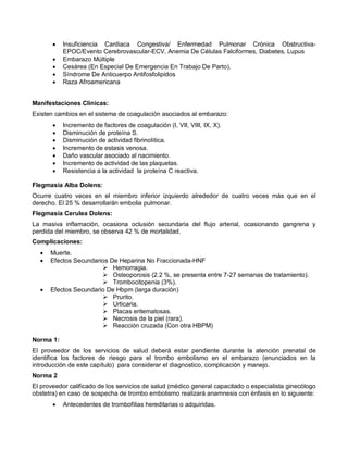 • Insuficiencia Cardiaca Congestiva/ Enfermedad Pulmonar Crónica Obstructiva-
EPOC/Evento Cerebrovascular-ECV, Anemia De Células Falciformes, Diabetes, Lupus
• Embarazo Múltiple
• Cesárea (En Especial De Emergencia En Trabajo De Parto).
• Síndrome De Anticuerpo Antifosfolipidos
• Raza Afroamericana
Manifestaciones Clínicas:
Existen cambios en el sistema de coagulación asociados al embarazo:
• Incremento de factores de coagulación (I, VII, VIII, IX, X).
• Disminución de proteína S.
• Disminución de actividad fibrinolítica.
• Incremento de estasis venosa.
• Daño vascular asociado al nacimiento.
• Incremento de actividad de las plaquetas.
• Resistencia a la actividad la proteína C reactiva.
Flegmasia Alba Dolens:
Ocurre cuatro veces en el miembro inferior izquierdo alrededor de cuatro veces más que en el
derecho. El 25 % desarrollarán embolia pulmonar.
Flegmasia Cerulea Dolens:
La masiva inflamación, ocasiona oclusión secundaria del flujo arterial, ocasionando gangrena y
perdida del miembro, se observa 42 % de mortalidad.
Complicaciones:
• Muerte.
• Efectos Secundarios De Heparina No Fraccionada-HNF
 Hemorragia.
 Osteoporosis (2.2 %, se presenta entre 7-27 semanas de tratamiento).
 Trombocitopenia (3%).
• Efectos Secundario De Hbpm (larga duración)
 Prurito.
 Urticaria.
 Placas eritematosas.
 Necrosis de la piel (rara).
 Reacción cruzada (Con otra HBPM)
Norma 1:
El proveedor de los servicios de salud deberá estar pendiente durante la atención prenatal de
identifica los factores de riesgo para el trombo embolismo en el embarazo (enunciados en la
introducción de este capítulo) para considerar el diagnostico, complicación y manejo.
Norma 2
El proveedor calificado de los servicios de salud (médico general capacitado o especialista ginecólogo
obstetra) en caso de sospecha de trombo embolismo realizará anamnesis con énfasis en lo siguiente:
• Antecedentes de trombofilias hereditarias o adquiridas.
 